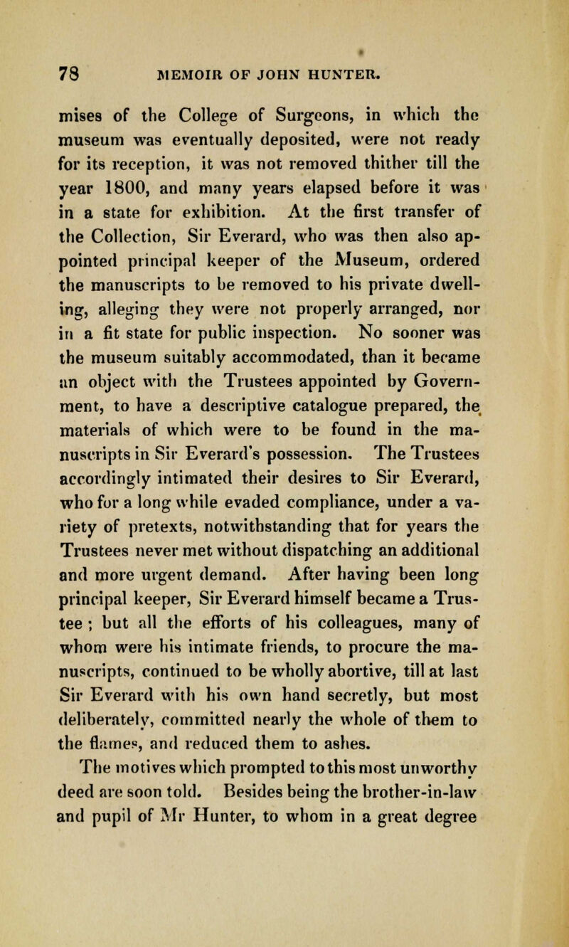 mises of the College of Surgeons, in which the museum was eventually deposited, were not ready for its reception, it was not removed thither till the year 1800, and many years elapsed before it was in a state for exhibition. At the first transfer of the Collection, Sir Everard, who was then also ap- pointed principal keeper of the Museum, ordered the manuscripts to be removed to his private dwell- ing, alleging they were not properly arranged, nor in a fit state for public inspection. No sooner was the museum suitably accommodated, than it became an object with the Trustees appointed by Govern- ment, to have a descriptive catalogue prepared, the materials of which were to be found in the ma- nuscripts in Sir Everard's possession. The Trustees accordingly intimated their desires to Sir Everard, who for a long while evaded compliance, under a va- riety of pretexts, notwithstanding that for years the Trustees never met without dispatching an additional and more urgent demand. After having been long principal keeper, Sir Everard himself became a Trus- tee ; but all the efforts of his colleagues, many of whom were his intimate friends, to procure the ma- nuscripts, continued to be wholly abortive, till at last Sir Everard with his own hand secretly, but most deliberately, committed nearly the whole of them to the flame.«, and reduced them to ashes. The motives which prompted to this most unworthy deed are soon told. Besides being the brother-in-law and pupil of Mr Hunter, to whom in a great degree