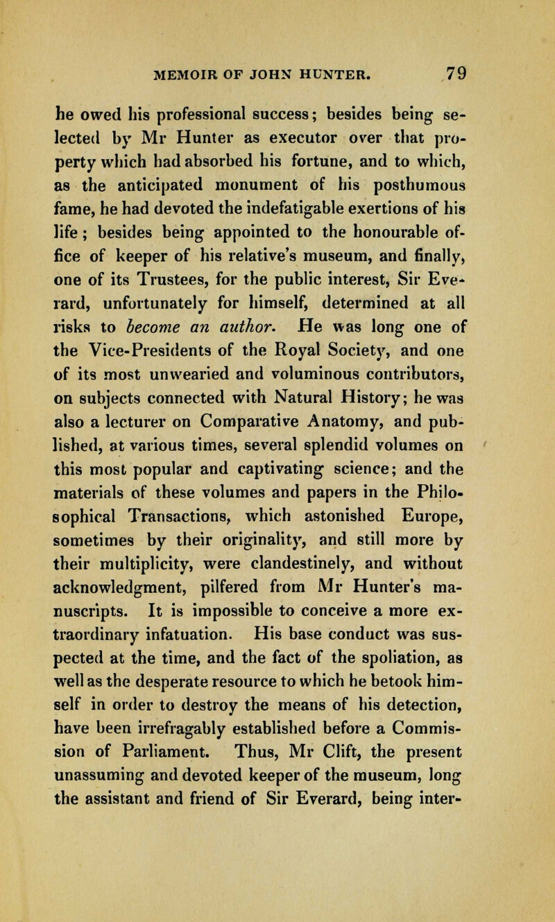 he owed his professional success; besides being se- lected by Mr Hunter as executor over that pro- perty which had absorbed his fortune, and to which, as the anticipated monument of his posthumous fame, he had devoted the indefatigable exertions of his life; besides being appointed to the honourable of- fice of keeper of his relative's museum, and finally, one of its Trustees, for the public interest, Sir Eve- rard, unfortunately for himself, determined at all risks to become an author. He was long one of the Vice-Presidents of the Royal Society, and one of its most unwearied and voluminous contributors, on subjects connected with Natural History; he was also a lecturer on Comparative Anatomy, and pub- lished, at various times, several splendid volumes on this most popular and captivating science; and the materials of these volumes and papers in the Philo- sophical Transactions, which astonished Europe, sometimes by their originality, and still more by their multiplicity, were clandestinely, and without acknowledgment, pilfered from Mr Hunter's ma- nuscripts. It is impossible to conceive a more ex- traordinary infatuation. His base conduct was sus- pected at the time, and the fact of the spoliation, as well as the desperate resource to which he betook him- self in order to destroy the means of his detection, have been irrefragably established before a Commis- sion of Parliament. Thus, Mr Clift, the present unassuming and devoted keeper of the museum, long the assistant and friend of Sir Everard, being inter-