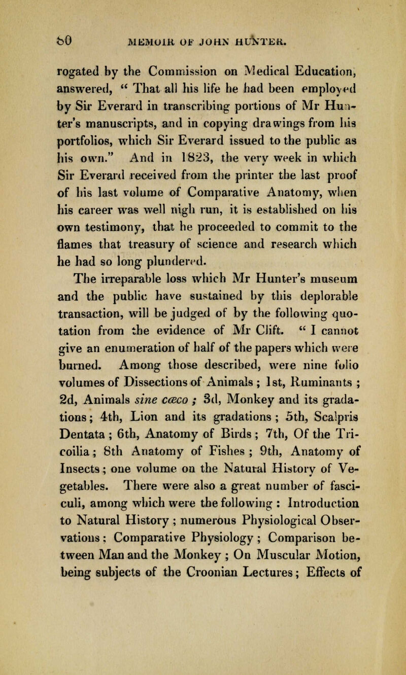 rogated by the Commission on Medical Education, answered,  That all his life he had been employed by Sir Everard in transcribing portions of Mr Hun- ter's manuscripts, and in copying drawings from his portfolios, which Sir Everard issued to the public as his own. And in 1823, the very week in which Sir Everard received from the printer the last proof of his last volume of Comparative Anatomy, when his career was well nigh run, it is established on his own testimony, that he proceeded to commit to the flames that treasury of science and research which he had so long plundered. The irreparable loss which Mr Hunter's museum and the public have sustained by this deplorable transaction, will be judged of by the following quo- tation from the evidence of Mr Gift.  I cannot give an enumeration of half of the papers which were burned. Among those described, were nine folio volumes of Dissections of Animals ; 1st, Ruminants ; 2d, Animals sine cceco ; 3d, Monkey and its grada- tions ; 4th, Lion and its gradations ; 5th, Scalpris Dentata ; 6th, Anatomy of Birds ; 7th, Of the Tri- coilia; 8th Anatomy of Fishes ; 9th, Anatomy of Insects; one volume on the Natural History of Ve- getables. There were also a great number of fasci- culi, among which were the following : Introduction to Natural History ; numerous Physiological Obser- vations : Comparative Physiology; Comparison be- tween Man and the Monkey ; On Muscular Motion, being subjects of the Croonian Lectures; Effects of