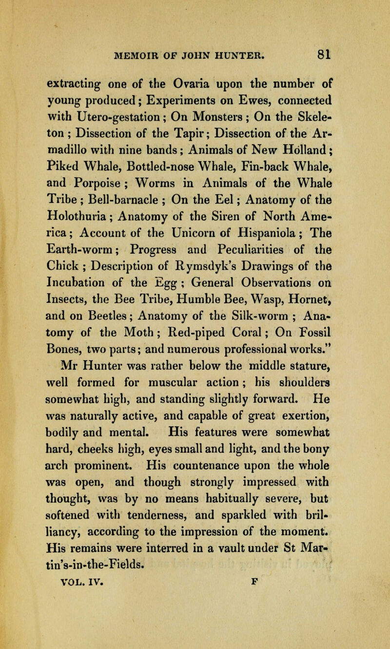 extracting one of the Ovaria upon the number of young produced; Experiments on Ewes, connected with Utero-gestation; On Monsters; On the Skele- ton ; Dissection of the Tapir; Dissection of the Ar- madillo with nine bands; Animals of New Holland; Piked Whale, Bottled-nose Whale, Fin-back Whale, and Porpoise ; Worms in Animals of the Whale Tribe ; Bell-barnacle ; On the Eel; Anatomy of the Holothuria; Anatomy of the Siren of North Ame- rica ; Account of the Unicorn of Hispaniola; The Earth-worm; Progress and Peculiarities of the Chick ; Description of Rymsdyk's Drawings of the Incubation of the Egg ; General Observations on Insects, the Bee Tribe, Humble Bee, Wasp, Hornet, and on Beetles; Anatomy of the Silk-worm ; Ana- tomy of the Moth ; Red-piped Coral; On Fossil Bones, two parts; and numerous professional works. Mr Hunter was rather below the middle stature, well formed for muscular action; his shoulders somewhat high, and standing slightly forward. He was naturally active, and capable of great exertion, bodily and mental. His features were somewhat hard, cheeks high, eyes small and light, and the bony arch prominent. His countenance upon the whole was open, and though strongly impressed with thought, was by no means habitually severe, but softened with tenderness, and sparkled with bril- liancy, according to the impression of the moment. His remains were interred in a vault under St Mar- tin's-in-the-Fields. VOL. IV. F