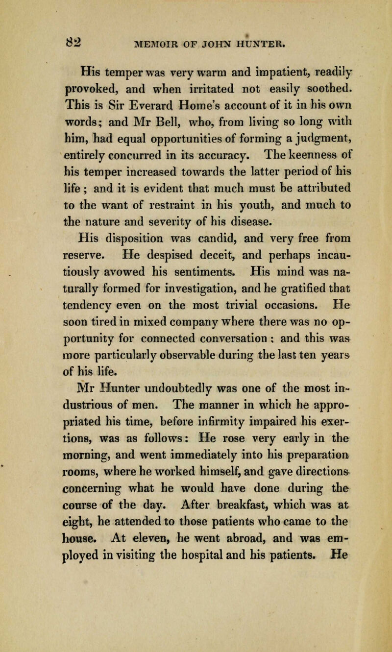 His temper was very warm and impatient, readily provoked, and when irritated not easily soothed. This is Sir Everard Home's account of it in his own words; and Mr Bell, who, from living so long with him, had equal opportunities of forming a judgment, entirely concurred in its accuracy. The keenness of his temper increased towards the latter period of his life; and it is evident that much must be attributed to the want of restraint in his youth, and much to the nature and severity of his disease. His disposition was candid, and very free from reserve. He despised deceit, and perhaps incau- tiously avowed his sentiments. His mind was na- turally formed for investigation, and he gratified that tendency even on the most trivial occasions. He soon tired in mixed company where there was no op- portunity for connected conversation; and this was more particularly observable during the last ten years of his life. Mr Hunter undoubtedly was one of the most in- dustrious of men. The manner in which he appro- priated his time, before infirmity impaired his exer- tions, was as follows: He rose very early in the morning, and went immediately into his preparation rooms, where he worked himself, and gave directions concerning what he would have done during the course of the day. After breakfast, which was at eight, he attended to those patients who came to the house. At eleven, he went abroad, and was em- ployed in visiting the hospital and his patients. He