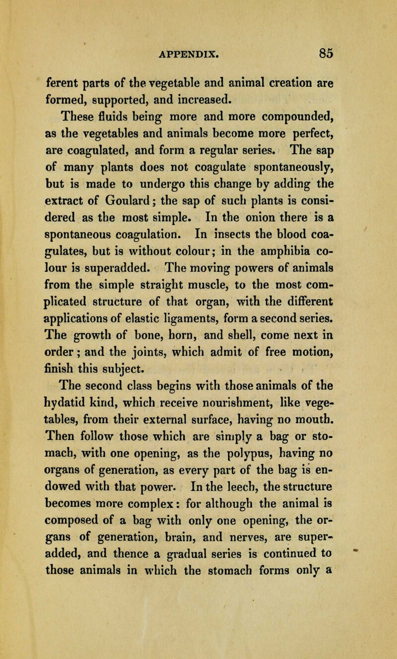 ferent parts of the vegetable and animal creation are formed, supported, and increased. These fluids being more and more compounded, as the vegetables and animals become more perfect, are coagulated, and form a regular series. The sap of many plants does not coagulate spontaneously, but is made to undergo this change by adding the extract of Goulard; the sap of such plants is consi- dered as the most simple. In the onion there is a spontaneous coagulation. In insects the blood coa- gulates, but is without colour; in the amphibia co- lour is superadded. The moving powers of animals from the simple straight muscle, to the most com- plicated structure of that organ, with the different applications of elastic ligaments, form a second series. The growth of bone, horn, and shell, come next in order; and the joints, which admit of free motion, finish this subject. The second class begins with those animals of the hydatid kind, which receive nourishment, like vege- tables, from their external surface, having no mouth. Then follow those which are simply a bag or sto- mach, with one opening, as the polypus, having no organs of generation, as every part of the bag is en- dowed with that power. In the leech, the structure becomes more complex: for although the animal is composed of a bag with only one opening, the or- gans of generation, brain, and nerves, are super- added, and thence a gradual series is continued to those animals in which the stomach forms only a
