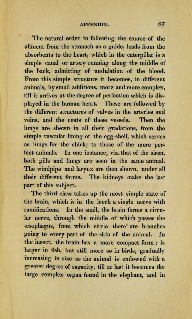 The natural order in following the course of the aliment from the stomach as a guide, leads from the absorbents to the heart, which in the caterpillar is a simple canal or artery running along the middle of the back, admitting of undulation of the blood. From this simple structure it becomes, in different animals, by small additions, more and more complex, till it arrives at the degree of perfection which is dis- played in the human heart. These are followed by the different structures of valves in the arteries and veins, and the coats of these vessels. Then the lungs are shewn in all their gradations, from the simple vascular lining of the egg-shell, which serves as lungs for the chick, to those of the more per- fect animals. In one instance, viz. that of the siren, both gills and lungs are seen in the same animal. The windpipe and larynx are then shewn, under all their different forms. The kidneys make the last part of this subject. The third class takes up the most simple state of the brain, which is in the leech a single nerve with ramifications. In the snail, the brain forms a circu- lar nerve, through the middle of which passes the cesophagus, from which circle there are branches going to every part of the skin of the animal. In the insect, the brain has a more compact form ; is larger in fish, but still more so in birds, gradually increasing in size as the animal is endowed with a greater degree of sagacity, till at last it becomes the large complex organ found in the elephant, and in