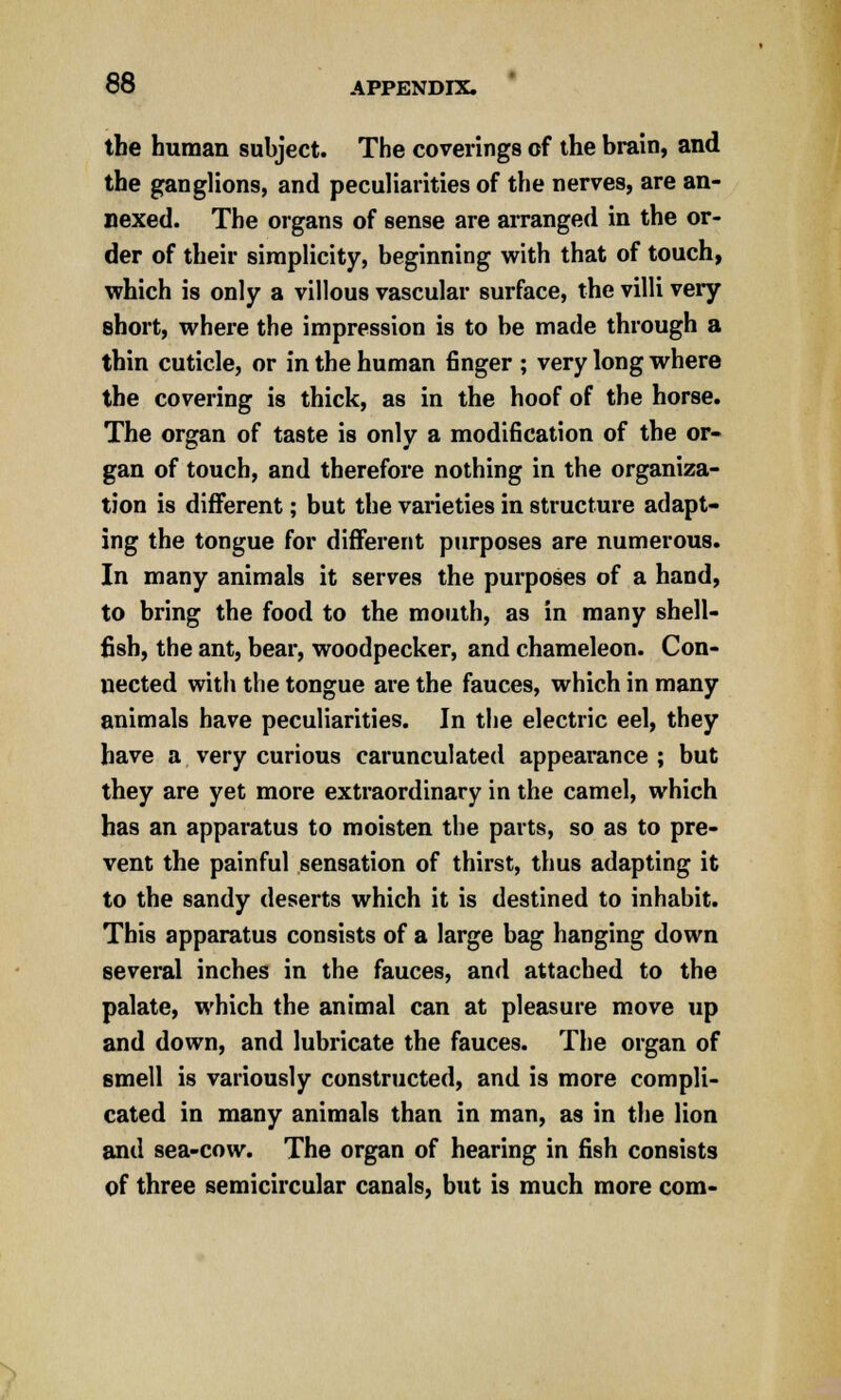 the human subject. The coverings of the brain, and the ganglions, and peculiarities of the nerves, are an- nexed. The organs of sense are arranged in the or- der of their simplicity, beginning with that of touch, which is only a villous vascular surface, the villi very short, where the impression is to be made through a thin cuticle, or in the human finger ; very long where the covering is thick, as in the hoof of the horse. The organ of taste is only a modification of the or- gan of touch, and therefore nothing in the organiza- tion is different; but the varieties in structure adapt- ing the tongue for different purposes are numerous. In many animals it serves the purposes of a hand, to bring the food to the mouth, as in many shell- fish, the ant, bear, woodpecker, and chameleon. Con- nected with the tongue are the fauces, which in many animals have peculiarities. In the electric eel, they have a very curious carunculated appearance ; but they are yet more extraordinary in the camel, which has an apparatus to moisten the parts, so as to pre- vent the painful sensation of thirst, thus adapting it to the sandy deserts which it is destined to inhabit. This apparatus consists of a large bag hanging down several inches in the fauces, and attached to the palate, which the animal can at pleasure move up and down, and lubricate the fauces. The organ of smell is variously constructed, and is more compli- cated in many animals than in man, as in the lion and sea-cow. The organ of hearing in fish consists of three semicircular canals, but is much more com-
