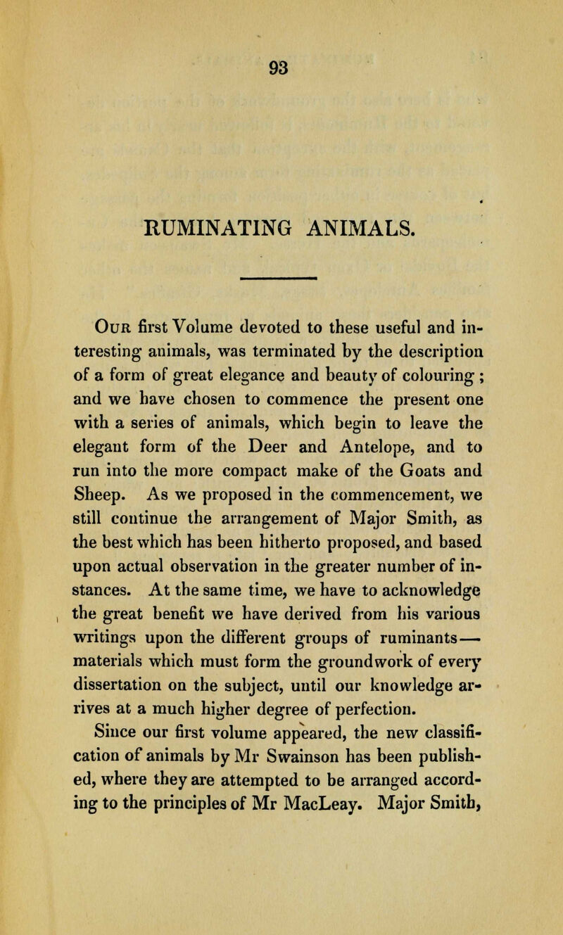 RUMINATING ANIMALS. Our first Volume devoted to these useful and in- teresting animals, was terminated by the description of a form of great elegance and beauty of colouring ; and we have chosen to commence the present one with a series of animals, which begin to leave the elegant form of the Deer and Antelope, and to run into the more compact make of the Goats and Sheep. As we proposed in the commencement, we still continue the arrangement of Major Smith, as the best which has been hitherto proposed, and based upon actual observation in the greater number of in- stances. At the same time, we have to acknowledge the great benefit we have derived from his various writings upon the different groups of ruminants— materials which must form the groundwork of every dissertation on the subject, until our knowledge ar- rives at a much higher degree of perfection. Since our first volume appeared, the new classifi- cation of animals by Mr Swainson has been publish- ed, where they are attempted to be arranged accord- ing to the principles of Mr MacLeay. Major Smith,