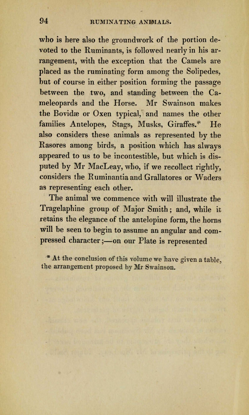 who is here also the groundwork of the portion de- voted to the Ruminants, is followed nearly in his ar- rangement, with the exception that the Camels are placed as the ruminating form among the Solipedes, but of course in either position forming the passage between the two, and standing between the Ca- meleopards and the Horse. Mr Swainson makes the Bovidae or Oxen typical, and names the other families Antelopes, Stags, Musks, Giraffes.* He also considers these animals as represented by the Rasores among birds, a position which has always appeared to us to be incontestible, but which is dis- puted by Mr MacLeay, who, if we recollect rightly, considers the Ruminantiaand Grallatores or Waders as representing each other. The animal we commence with will illustrate the Tragelaphine group of Major Smith; and, while it retains the elegance of the antelopine form, the horns will be seen to begin to assume an angular and com- pressed character;—on our Plate is represented * At the conclusion of this volume we have given a table, the arrangement proposed by Mr Swainson.