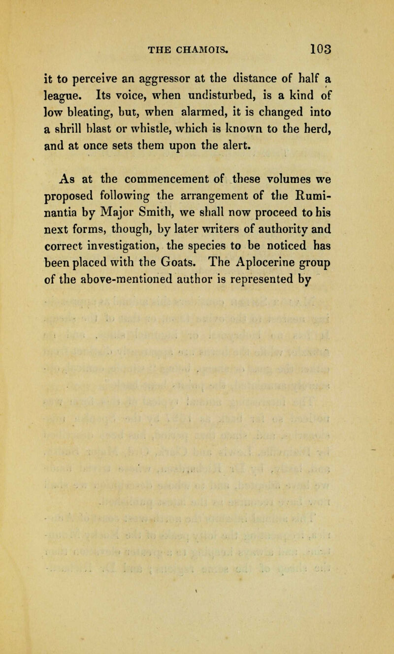 it to perceive an aggressor at the distance of half a league. Its voice, when undisturbed, is a kind of low bleating, but, when alarmed, it is changed into a shrill blast or whistle, which is known to the herd, and at once sets them upon the alert. As at the commencement of these volumes we proposed following the arrangement of the Rumi- nantia by Major Smith, we shall now proceed to his next forms, though, by later writers of authority and correct investigation, the species to be noticed has been placed with the Goats. The Aplocerine group of the above-mentioned author is represented by