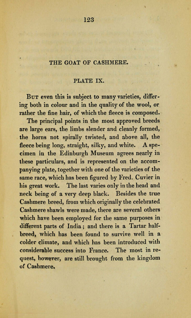 THE GOAT OF CASHMERE. PLATE IX. But even this is subject to many varieties, differ- ing both in colour and in the quality of the wool, or rather the fine hair, of which the fleece is composed. The principal points in the most approved breeds are large ears, the limbs slender and cleanly formed, the horns not spirally twisted, and above all, the fleece being long, straight, silky, and white. A spe- cimen in the Edinburgh Museum agrees nearly in these particulars, and is represented on the accom- panying plate, together with one of the varieties of the same race, which has been figured by Fred. Cuvier in his great work. The last varies only in the head and neck being of a very deep black. Besides the true Cashmere breed, from which originally the celebrated Cashmere shawls were made, there are several others which have been employed for the same purposes in different parts of India; and there is a Tartar half- breed, which has been found to survive well in a colder climate, and which has been introduced with considerable success into France. The most in re- quest, however, are still brought from the kingdom of Cashmere.