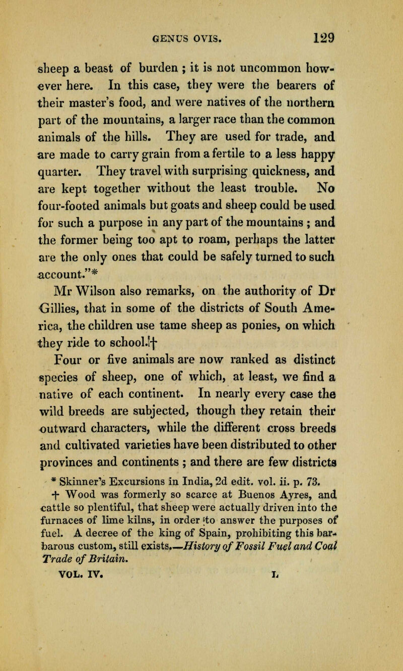 sheep a beast of burden ; it is not uncommon how- ever here. In this case, they were the bearers of their master's food, and were natives of the northern part of the mountains, a larger race than the common animals of the hills. They are used for trade, and are made to carry grain from a fertile to a less happy quarter. They travel with surprising quickness, and are kept together without the least trouble. No four-footed animals but goats and sheep could be used for such a purpose in any part of the mountains ; and the former being too apt to roam, perhaps the latter are the only ones that could be safely turned to such account.* Mr Wilson also remarks, on the authority of Dr Gillies, that in some of the districts of South Ame- rica, the children use tame sheep as ponies, on which they ride to school.lf Four or five animals are now ranked as distinct species of sheep, one of which, at least, we find a native of each continent. In nearly every case the wild breeds are subjected, though they retain their outward characters, while the different cross breeds and cultivated varieties have been distributed to other provinces and continents ; and there are few districts * Skinner's Excursions in India, 2d edit. vol. ii. p. 73. •f Wood was formerly so scarce at Buenos Ayres, and cattle so plentiful, that sheep were actually driven into the furnaces of lime kilnB, in order [to answer the purposes of fuel. A decree of the king of Spain, prohibiting this bar- barous custom, still exists.—History of Fossil Fuel and Coal Trade of Britain. VOL. IV. L