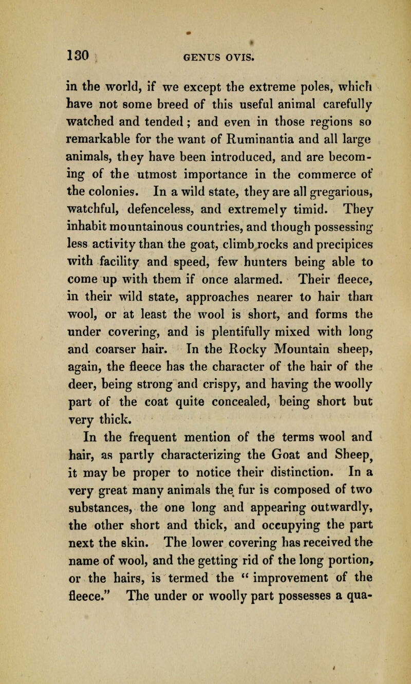 in the world, if we except the extreme poles, which have not some breed of this useful animal carefully- watched and tended; and even in those regions so remarkable for the want of Ruminantia and all large animals, they have been introduced, and are becom- ing of the utmost importance in the commerce of the colonies. In a wild state, they are all gregarious, watchful, defenceless, and extremely timid. They inhabit mountainous countries, and though possessing less activity than the goat, climb rocks and precipices with facility and speed, few hunters being able to come up with them if once alarmed. Their fleece, in their wild state, approaches nearer to hair than wool, or at least the wool is short, and forms the under covering, and is plentifully mixed with long and coarser hair. In the Rocky Mountain sheep, again, the fleece has the character of the hair of the deer, being strong and crispy, and having the woolly part of the coat quite concealed, being short but very thick. In the frequent mention of the terms wool and hair, as partly characterizing the Goat and Sheepj it may be proper to notice their distinction. In a very great many animals the fur is composed of two substances, the one long and appearing outwardly, the other short and thick, and occupying the part next the skin. The lower covering has received the name of wool, and the getting rid of the long portion, or the hairs, is termed the  improvement of the fleece. The under or woolly part possesses a qua-