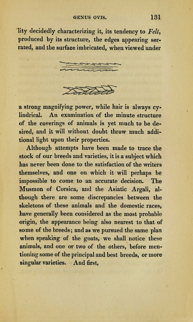 lity decidedly characterizing it, its tendency to Felt) produced by its structure, the edges appearing ser- rated, and the surface imbricated, when viewed under a strong magnifying power, while hair is always cy- lindrical. An examination of the minute structure of the coverings of animals is yet much to be de- sired, and it will without doubt throw much addi- tional light upon their properties. Although attempts have been made to trace the stock of our breeds and varieties, it is a subject which has never been done to the satisfaction of the writers themselves, and one on which it will perhaps be impossible to come to an accurate decision. The Musmon of Corsica, and the Asiatic Argali, al- though there are some discrepancies between the skeletons of these animals and the domestic races, have generally been considered as the most probable origin, the appearance being also nearest to that of some of the breeds; and as we pursued the same plan when speaking of the goats, we shall notice these animals, and one or two of the others, before men- tioning some of the principal and best breeds, or more singular varieties. And first,