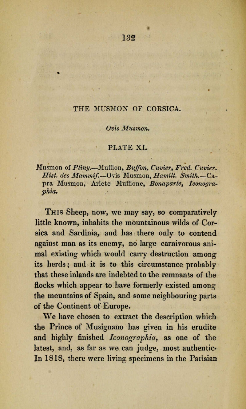 THE MUSMON OF CORSICA. Ovis Musmon. PLATE XL Musmon of Pliny Mufflon, Buffon, Cuvier, Fred. Cuvier. Hist, des Mammif.—Ovis Musmon, Hamilt. Smith Ca- pra Musmon, Ariete Muffione, Bonaparte, Iconogra- phia. This Sheep, now, we may say, so comparatively little known, inhabits the mountainous wilds of Cor- sica and Sardinia, and has there only to contend against man as its enemy, no large carnivorous ani- mal existing which would carry destruction among its herds; and it is to this circumstance probably that these inlands are indebted to the remnants of the flocks which appear to have formerly existed among the mountains of Spain, and some neighbouring parts of the Continent of Europe. We have chosen to extract the description which the Prince of Musignano has given in his erudite and highly finished Iconographia, as one of the latest, and, as far as we can judge, most authentic' In 1818, there were living specimens in the Parisian
