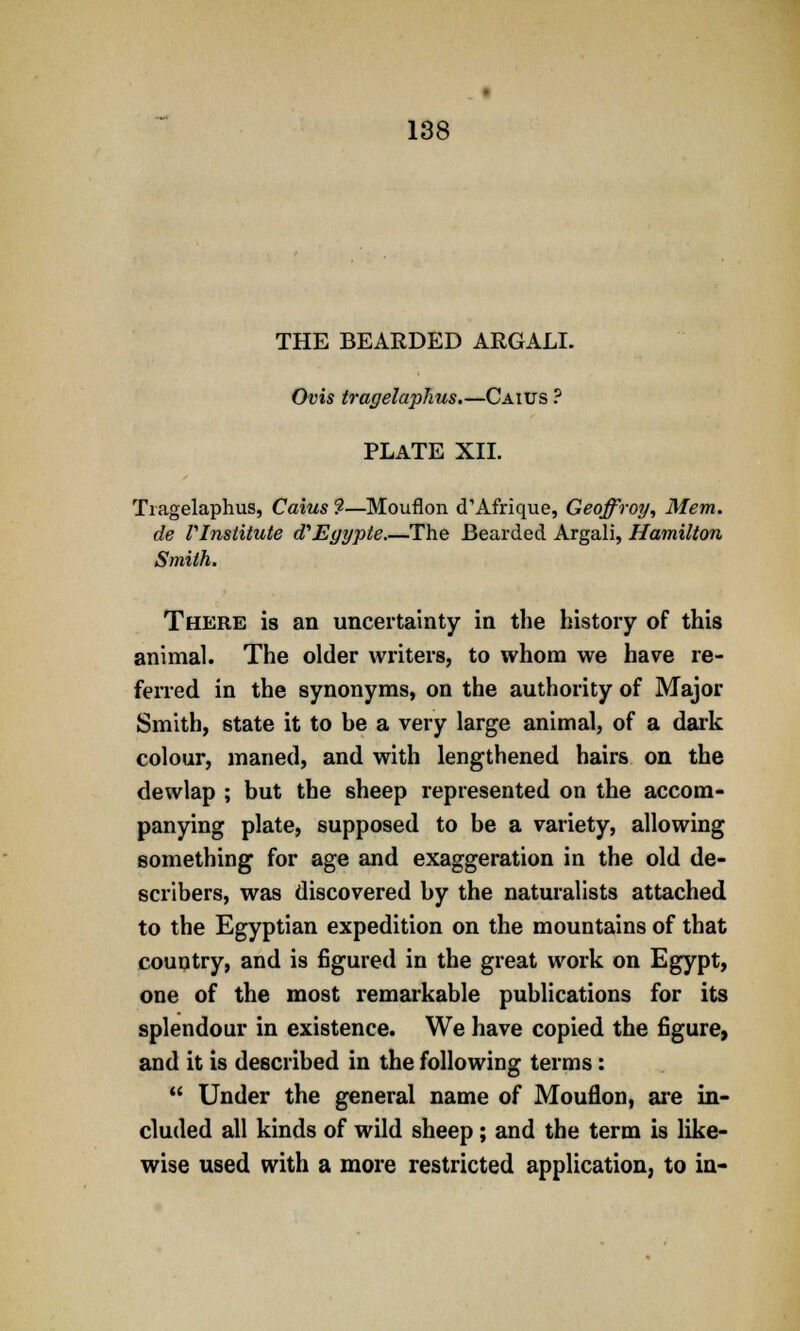 THE BEARDED ARGALI. Ovis tragelaphus.—Caius ? PLATE XII. Tragelaphus, Caius ?—Mouflon d'Afrique, Geoffroy, Mem. de rinslitute cTEyypte.—The Bearded Argali, Hamilton Smith, There is an uncertainty in the history of this animal. The older writers, to whom we have re- ferred in the synonyms, on the authority of Major Smith, state it to be a very large animal, of a dark colour, maned, and with lengthened hairs on the dewlap ; but the sheep represented on the accom- panying plate, supposed to be a variety, allowing something for age and exaggeration in the old de- scribes, was discovered by the naturalists attached to the Egyptian expedition on the mountains of that country, and is figured in the great work on Egypt, one of the most remarkable publications for its splendour in existence. We have copied the figure, and it is described in the following terms:  Under the general name of Mouflon, are in- cluded all kinds of wild sheep; and the term is like- wise used with a more restricted application, to in-