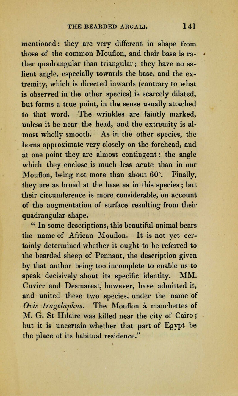 mentioned: they are very different in shape from those of the common Mouflon, and their base is ra- ther quadrangular than triangular; they have no sa- lient angle, especially towards the base, and the ex- tremity, which is directed inwards (contrary to what is observed in the other species) is scarcely dilated, but forms a true point, in the sense usually attached to that word. The wrinkles are faintly marked, unless it be near the head, and the extremity is al- most wholly smooth. As in the other species, the horns approximate very closely on the forehead, and at one point they are almost contingent: the angle which they enclose is much less acute than in our Mouflon, being not more than about 60°. Finally, they are as broad at the base as in this species; but their circumference is more considerable, on account of the augmentation of surface resulting from their quadrangular shape.  In some descriptions, this beautiful animal bears the name of African Mouflon. It is not yet cer- tainly determined whether it ought to be referred to the bearded sheep of Pennant, the description given by that author being too incomplete to enable us to speak decisively about its specific identity. MM. Cuvier and Desmarest, however, have admitted it, and united these two species, under the name of Ovis tragelaphus. The Mouflon a manchettes of M. G. St Hilaire was killed near the city of Cairo; but it is uncertain whether that part of Egypt be the place of its habitual residence.