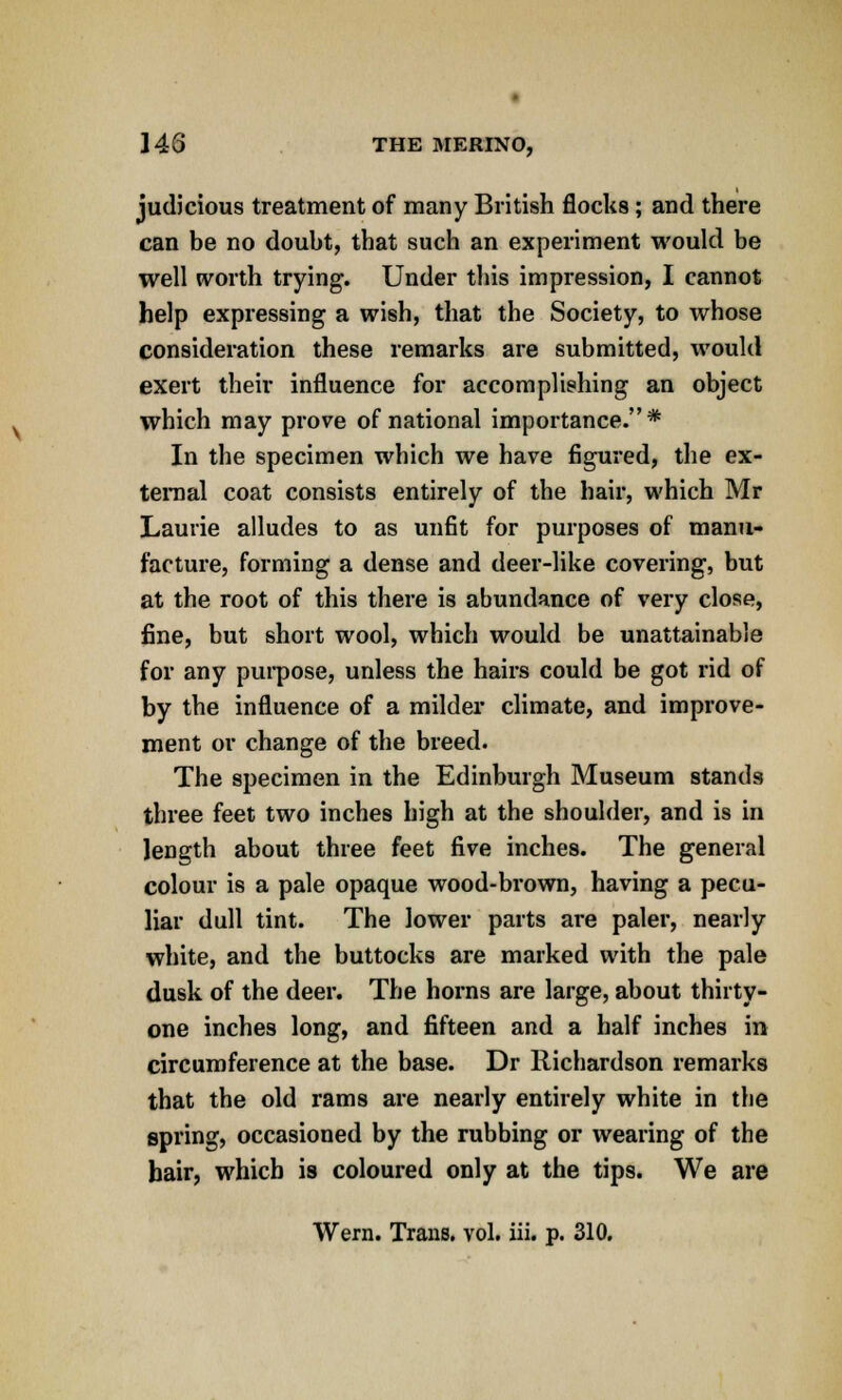 judicious treatment of many British flocks; and there can be no doubt, that such an experiment would be well worth trying. Under this impression, I cannot help expressing a wish, that the Society, to whose consideration these remarks are submitted, would exert their influence for accomplishing an object which may prove of national importance.* In the specimen which we have figured, the ex- ternal coat consists entirely of the hair, which Mr Laurie alludes to as unfit for purposes of manu- facture, forming a dense and deer-like covering, but at the root of this there is abundance of very close, fine, but short wool, which would be unattainable for any purpose, unless the hairs could be got rid of by the influence of a milder climate, and improve- ment or change of the breed. The specimen in the Edinburgh Museum stands three feet two inches high at the shoulder, and is in length about three feet five inches. The general colour is a pale opaque wood-brown, having a pecu- liar dull tint. The lower parts are paler, nearly white, and the buttocks are marked with the pale dusk of the deer. The horns are large, about thirty- one inches long, and fifteen and a half inches in circumference at the base. Dr Richardson remarks that the old rams are nearly entirely white in the spring, occasioned by the rubbing or wearing of the bair, which is coloured only at the tips. We are