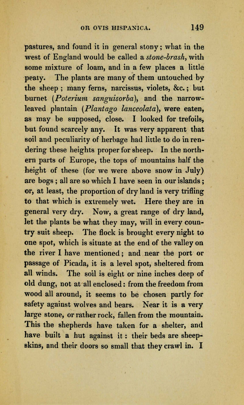 pastures, and found it in general stony; what in the west of England would be called a stone-brash, with some mixture of loam, and in a few places a little peaty. The plants are many of them untouched by the sheep ; many fems, narcissus, violets, &c.; but burnet [Poterium sanguisorba), and the narrow- leaved plantain (Plantago lanceolata), were eaten, as may be supposed, close. I looked for trefoils, but found scarcely any. It was very apparent that soil and peculiarity of herbage had little to do in ren- dering these heights proper for sheep. In the north- ern parts of Europe, the tops of mountains half the height of these (for we were above snow in July) are bogs ; all are so which I have seen in our islands; or, at least, the proportion of dry land is very trifling to that which is extremely wet. Here they are in general very dry. Now, a great range of dry land, let the plants be what they may, will in every coun- try suit sheep. The flock is brought every night to one spot, which is situate at the end of the valley on the river I have mentioned; and near the port or passage of Picada, it is a level spot, sheltered from all winds. The soil is eight or nine inches deep of old dung, not at all enclosed: from the freedom from wood all around, it seems to be chosen partly for safety against wolves and bears. Near it is a very large stone, or rather rock, fallen from the mountain. This the shepherds have taken for a shelter, and have built a hut against it: their beds are sheep- skins, and their doors so small that they crawl in. I