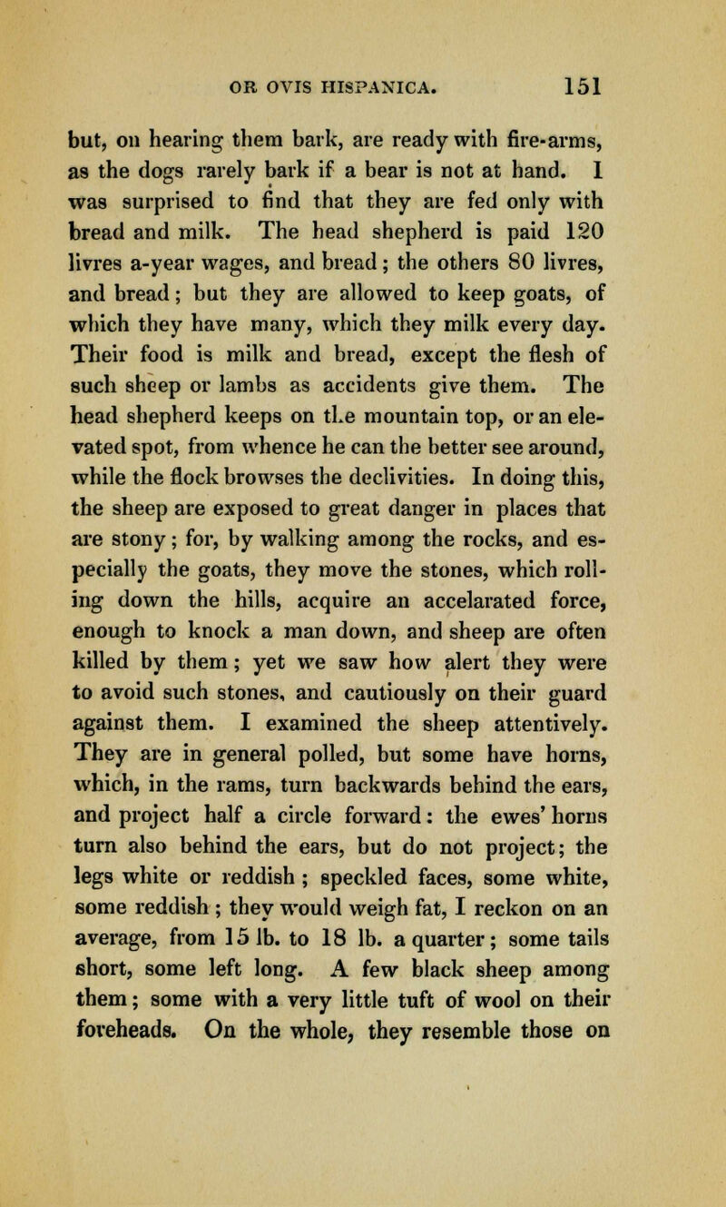 but, on hearing them bark, are ready with fire-arms, as the dogs rarely bark if a bear is not at hand. 1 was surprised to find that they are fed only with bread and milk. The head shepherd is paid 120 livres a-year wages, and bread ; the others 80 livres, and bread; but they are allowed to keep goats, of which they have many, which they milk every day. Their food is milk and bread, except the flesh of such sheep or lambs as accidents give them. The head shepherd keeps on the mountain top, or an ele- vated spot, from whence he can the better see around, while the flock browses the declivities. In doing this, the sheep are exposed to great danger in places that are stony; for, by walking among the rocks, and es- pecially the goats, they move the stones, which roll- ing down the hills, acquire an accelarated force, enough to knock a man down, and sheep are often killed by them; yet we saw how alert they were to avoid such stones, and cautiously on their guard against them. I examined the sheep attentively. They are in general polled, but some have horns, which, in the rams, turn backwards behind the ears, and project half a circle forward: the ewes' horns turn also behind the ears, but do not project; the legs white or reddish ; speckled faces, some white, some reddish ; they would weigh fat, I reckon on an average, from 151b. to 18 lb. a quarter; some tails short, some left long. A few black sheep among them; some with a very little tuft of wool on their foreheads. On the whole, they resemble those on