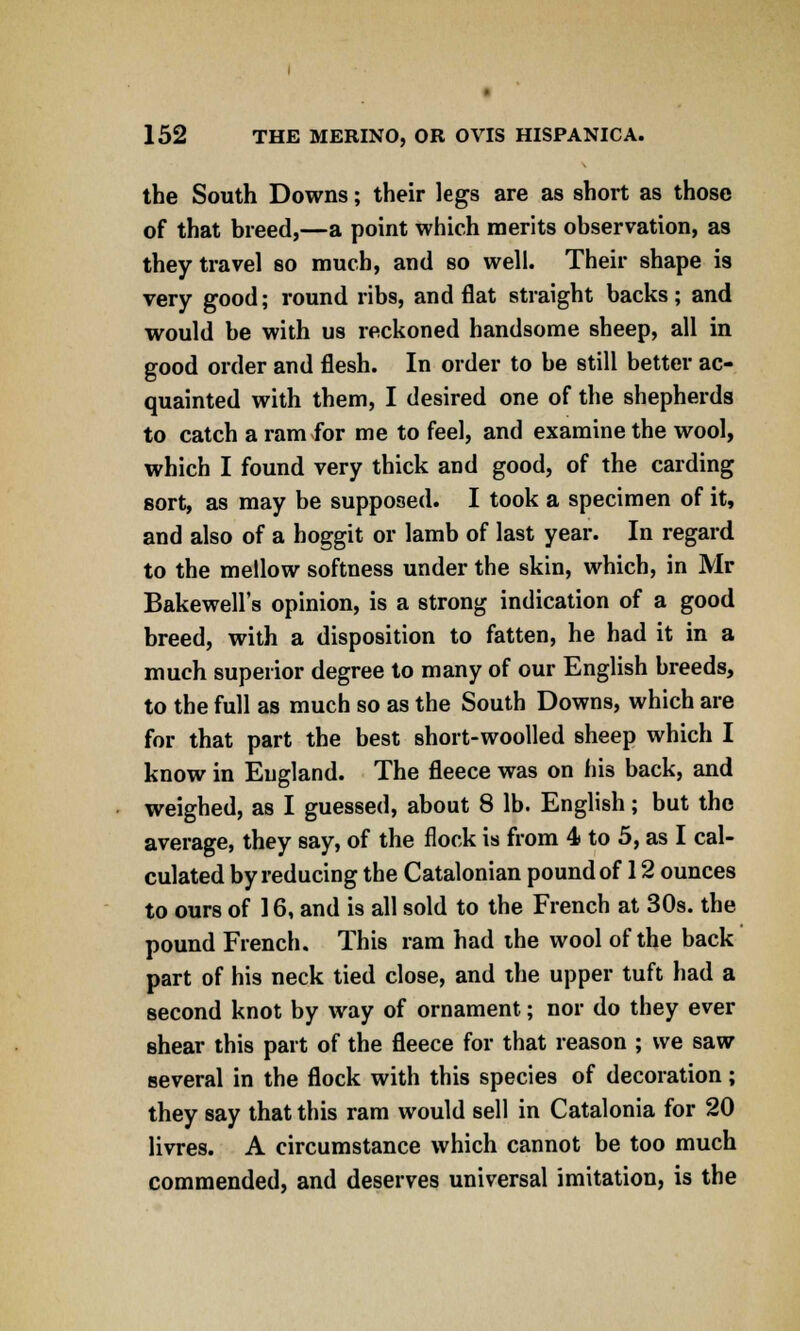 the South Downs; their legs are as short as those of that breed,—a point which merits observation, as they travel so much, and so well. Their shape is very good; round ribs, and flat straight backs; and would be with us reckoned handsome sheep, all in good order and flesh. In order to be still better ac- quainted with them, I desired one of the shepherds to catch a ram for me to feel, and examine the wool, which I found very thick and good, of the carding sort, as may be supposed. I took a specimen of it, and also of a hoggit or lamb of last year. In regard to the mellow softness under the skin, which, in Mr Bakewell's opinion, is a strong indication of a good breed, with a disposition to fatten, he had it in a much superior degree to many of our English breeds, to the full as much so as the South Downs, which are for that part the best short-woolled sheep which I know in England. The fleece was on his back, and weighed, as I guessed, about 8 lb. English; but the average, they say, of the flock is from 4 to 5, as I cal- culated by reducing the Catalonian pound of 12 ounces to ours of 16, and is all sold to the French at 30s. the pound French. This ram had the wool of the back part of his neck tied close, and the upper tuft had a second knot by way of ornament; nor do they ever shear this part of the fleece for that reason ; we saw several in the flock with this species of decoration; they say that this ram would sell in Catalonia for 20 livres. A circumstance which cannot be too much commended, and deserves universal imitation, is the