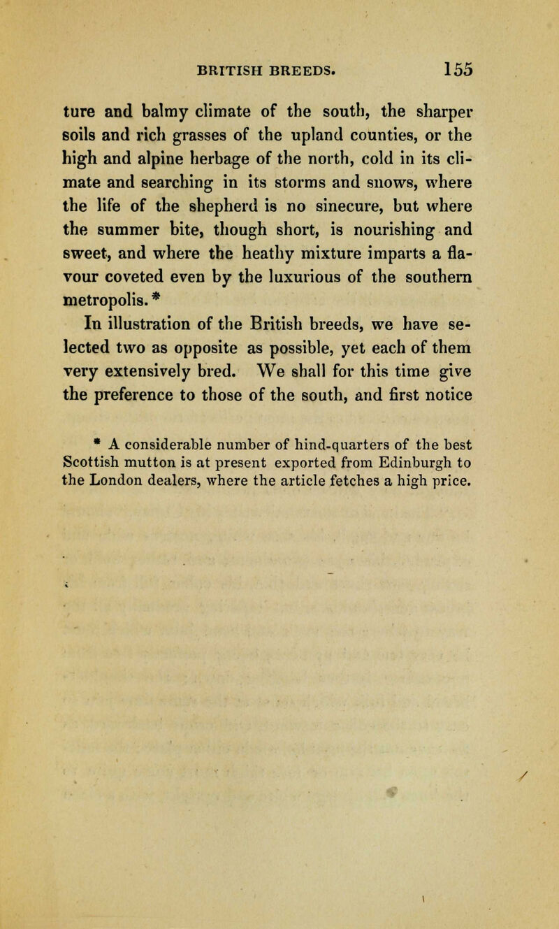 ture and balmy climate of the south, the sharper soils and rich grasses of the upland counties, or the high and alpine herbage of the north, cold in its cli- mate and searching in its storms and snows, where the life of the shepherd is no sinecure, but where the summer bite, though short, is nourishing and sweet, and where the heathy mixture imparts a fla- vour coveted even by the luxurious of the southern metropolis. * In illustration of the British breeds, we have se- lected two as opposite as possible, yet each of them very extensively bred. We shall for this time give the preference to those of the south, and first notice * A considerable number of hind-quarters of the best Scottish mutton is at present exported from Edinburgh to the London dealers, where the article fetches a high price.