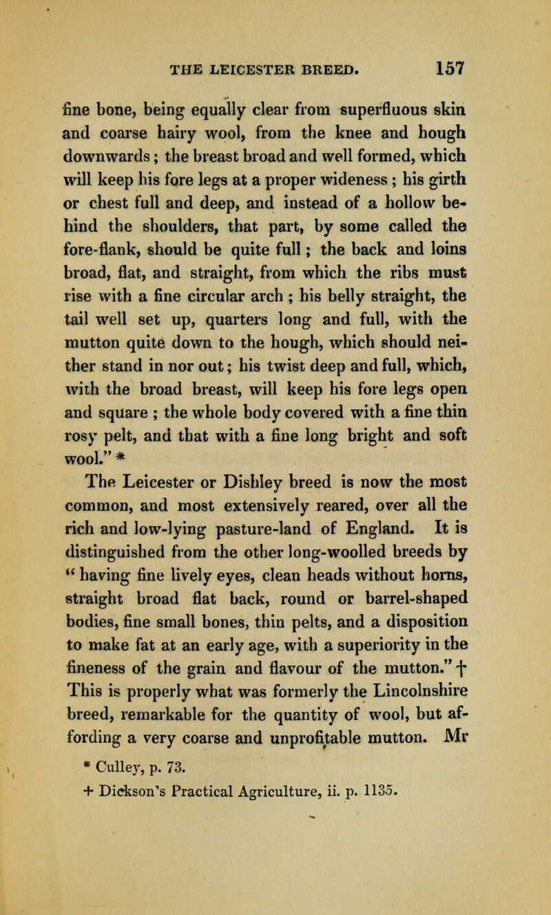 fine bone, being equally clear from superfluous skin and coarse hairy wool, from the knee and hough downwards; the breast broad and well formed, which will keep his fore legs at a proper wideness ; his girth or chest full and deep, and instead of a hollow be- hind the shoulders, that part, by some called the fore-flank, should be quite full; the back and loins broad, flat, and straight, from which the ribs must rise with a fine circular arch ; his belly straight, the tail well set up, quarters long and full, with the mutton quite down to the hough, which should nei- ther stand in nor out; his twist deep and full, which, with the broad breast, will keep his fore legs open and square ; the whole body covered with a fine thin rosy pelt, and that with a fine long bright and soft wool. * The Leicester or Dishley breed is now the most common, and most extensively reared, over all the rich and low-lying pasture-land of England. It is distinguished from the other long-woolled breeds by  having fine lively eyes, clean heads without horns, straight broad flat back, round or barrel-shaped bodies, fine small bones, thin pelts, and a disposition to make fat at an early age, with a superiority in the fineness of the grain and flavour of the mutton. -j* This is properly what was formerly the Lincolnshire breed, remarkable for the quantity of wool, but af- fording a very coarse and unprofitable mutton. Mr * Culler, p. 73. + Dickson's Practical Agriculture, ii. p. 1135.