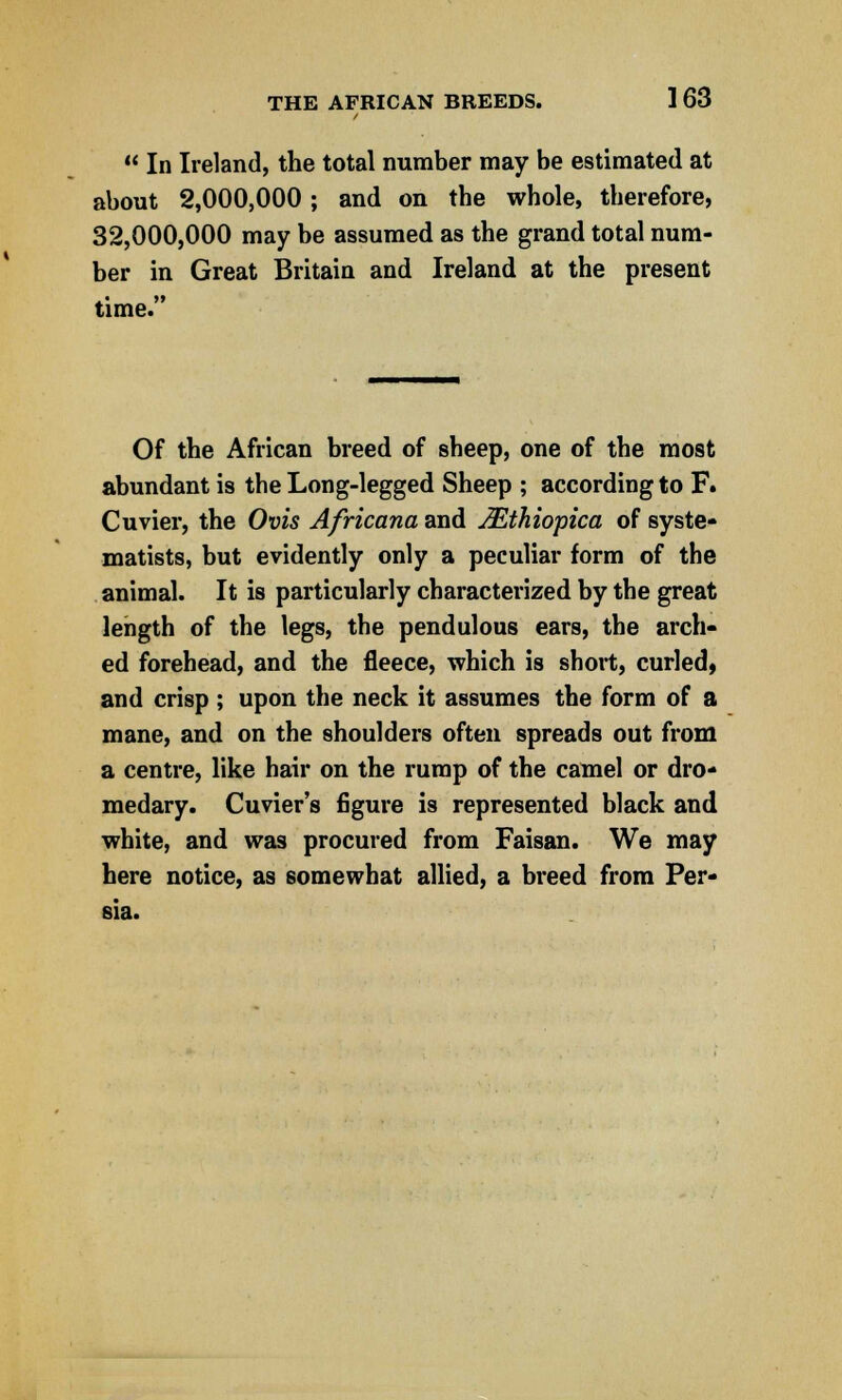 THE AFRICAN BREEDS. 1 63  In Ireland, the total number may be estimated at about 2,000,000; and on the whole, therefore, 32,000,000 may be assumed as the grand total num- ber in Great Britain and Ireland at the present time. Of the African breed of sbeep, one of the most abundant is the Long-legged Sheep ; according to F. Cuvier, the Ovis Africana and JEthiopica of syste- matists, but evidently only a peculiar form of the animal. It is particularly characterized by the great length of the legs, the pendulous ears, the arch- ed forehead, and the fleece, which is short, curled, and crisp ; upon the neck it assumes the form of a mane, and on the shoulders often spreads out from a centre, like hair on the rump of the camel or dro- medary. Cuvier's figure is represented black and white, and was procured from Faisan. We may here notice, as somewhat allied, a breed from Per- sia.