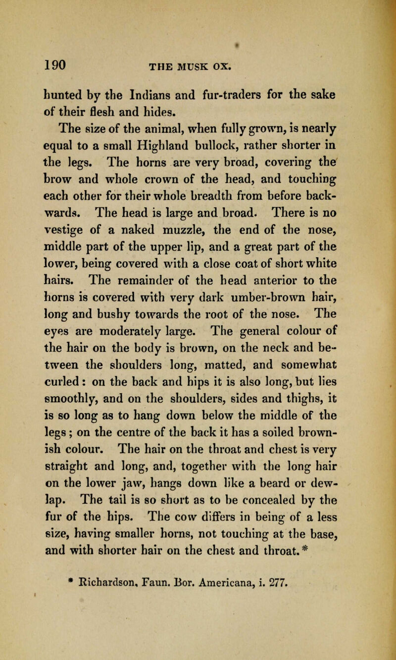 hunted by the Indians and fur-traders for the sake of their flesh and hides. The size of the animal, when fully grown, is nearly equal to a small Highland bullock, rather shorter in the legs. The horns are very broad, covering the brow and whole crown of the head, and touching each other for their whole breadth from before back- wards. The head is large and broad. There is no vestige of a naked muzzle, the end of the nose, middle part of the upper lip, and a great part of the lower, being covered with a close coat of short white hairs. The remainder of the head anterior to the horns is covered with very dark umber-brown hair, long and bushy towards the root of the nose. The eyes are moderately large. The general colour of the hair on the body is brown, on the neck and be- tween the shoulders long, matted, and somewhat curled: on the back and hips it is also long, but lies smoothly, and on the shoulders, sides and thighs, it is so long as to hang down below the middle of the legs ; on the centre of the back it has a soiled brown- ish colour. The hair on the throat and chest is very straight and long, and, together with the long hair on the lower jaw, hangs down like a beard or dew- lap. The tail is so short as to be concealed by the fur of the hips. The cow differs in being of a less size, having smaller horns, not touching at the base, and with shorter hair on the chest and throat. * * Richardson, Faun. Bor. Americana, i. 277.