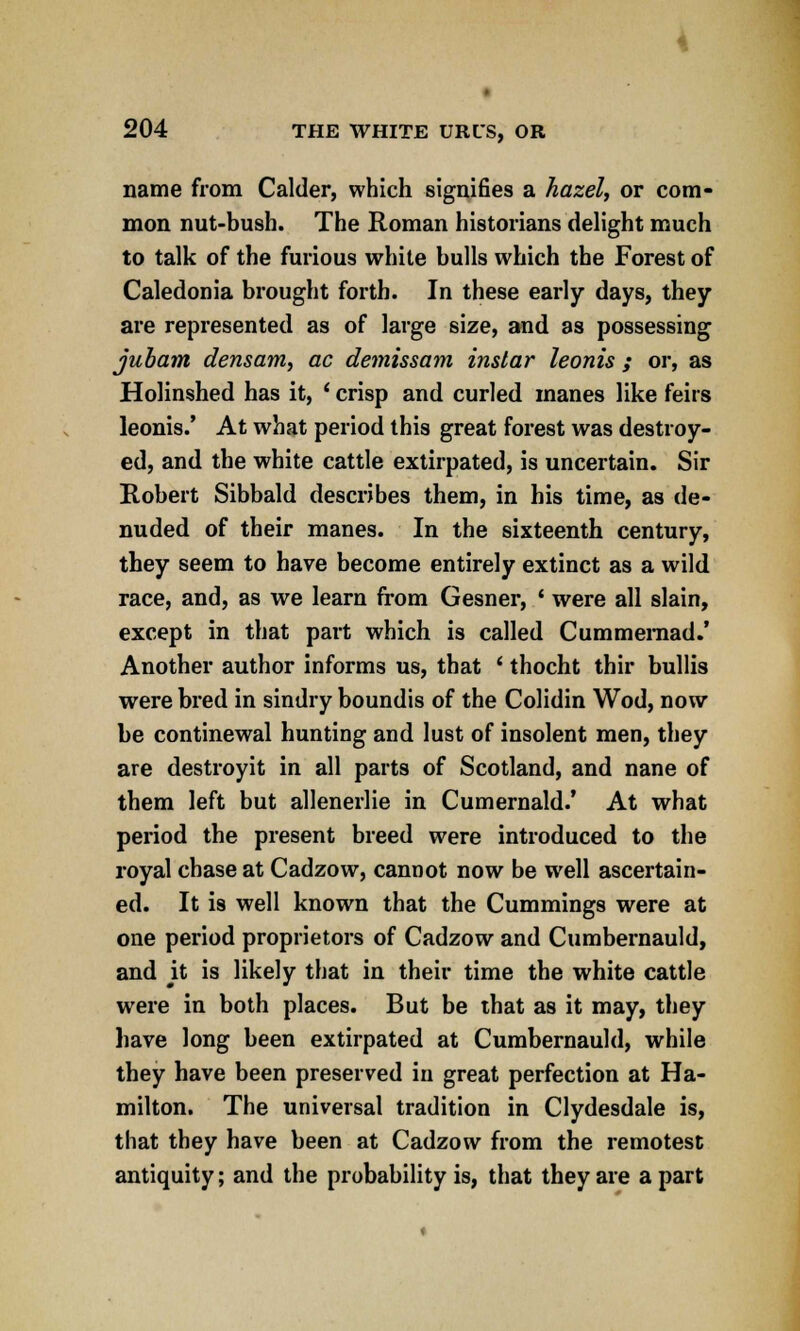name from Calder, which signifies a hazel, or com- mon nut-bush. The Roman historians delight much to talk of the furious white bulls which the Forest of Caledonia brought forth. In these early days, they are represented as of large size, and as possessing jubam densam, ac demissam instar leonis; or, as Holinshed has it, ' crisp and curled manes like feirs leonis.' At what period this great forest was destroy- ed, and the white cattle extirpated, is uncertain. Sir Robert Sibbald describes them, in his time, as de- nuded of their manes. In the sixteenth century, they seem to have become entirely extinct as a wild race, and, as we learn from Gesner, ' were all slain, except in that part which is called Cummemad.' Another author informs us, that ' thocht thir bullis were bred in sindry boundis of the Colidin Wod, now be continewal hunting and lust of insolent men, they are destroyit in all parts of Scotland, and nane of them left but allenerlie in Cumernald.' At what period the present breed were introduced to the royal chase at Cadzow, cannot now be well ascertain- ed. It is well known that the Cummings were at one period proprietors of Cadzow and Cumbernauld, and it is likely that in their time the white cattle were in both places. But be that as it may, they have long been extirpated at Cumbernauld, while they have been preserved in great perfection at Ha- milton. The universal tradition in Clydesdale is, that they have been at Cadzow from the remotest antiquity; and the probability is, that they are a part