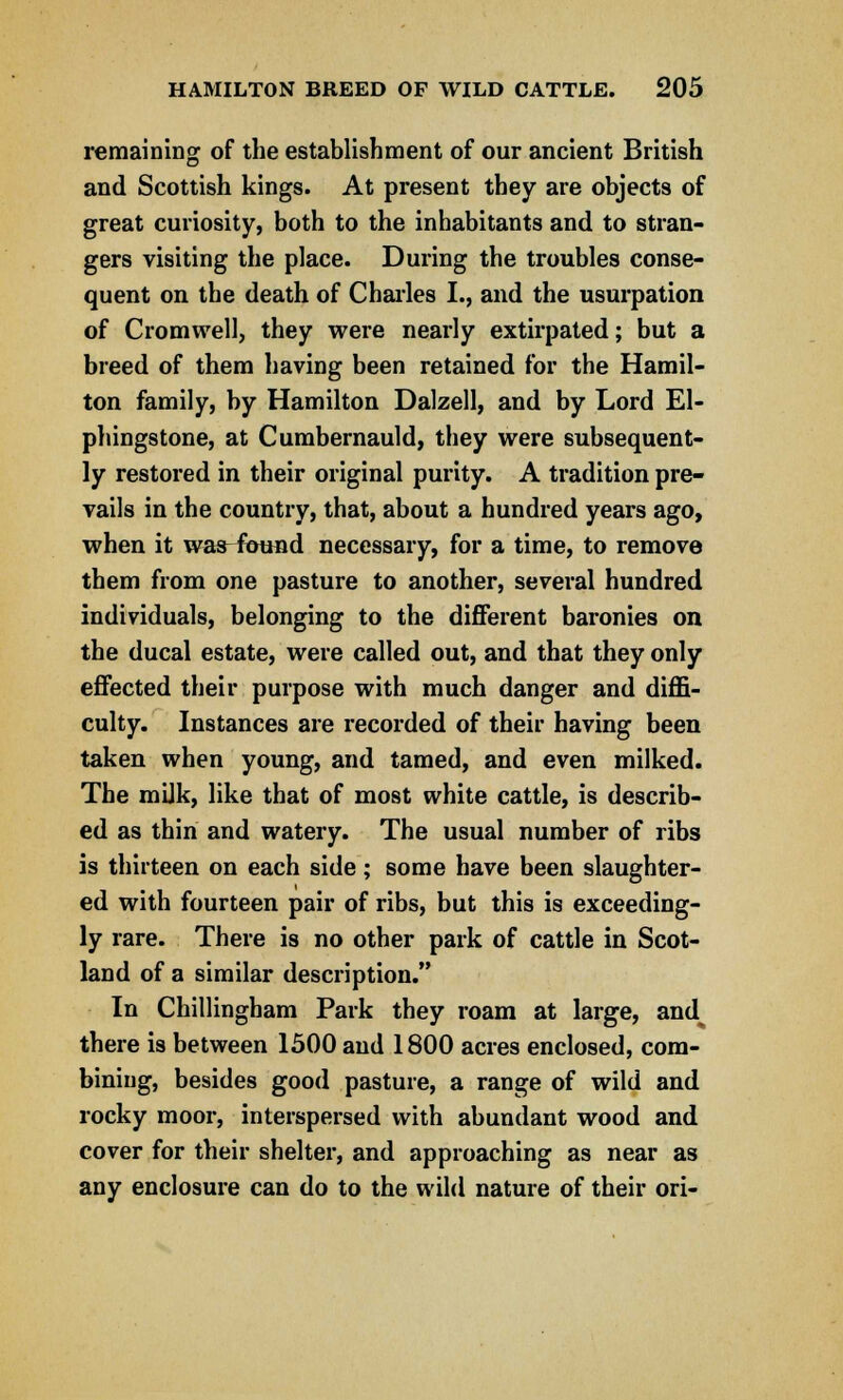 remaining of the establishment of our ancient British and Scottish kings. At present they are objects of great curiosity, both to the inhabitants and to stran- gers visiting the place. During the troubles conse- quent on the death of Charles I., and the usurpation of Cromwell, they were nearly extirpated; but a breed of them having been retained for the Hamil- ton family, by Hamilton Ualzell, and by Lord El- phingstone, at Cumbernauld, they were subsequent- ly restored in their original purity. A tradition pre- vails in the country, that, about a hundred years ago, when it was^^bund necessary, for a time, to remove them from one pasture to another, several hundred individuals, belonging to the different baronies on the ducal estate, were called out, and that they only effected their purpose with much danger and diffi- culty. Instances are recorded of their having been taken when young, and tamed, and even milked. The mUk, like that of most white cattle, is describ- ed as thin and watery. The usual number of ribs is thirteen on each side; some have been slaughter- ed with fourteen pair of ribs, but this is exceeding- ly rare. There is no other park of cattle in Scot- land of a similar description. In Chillingham Park they roam at large, and there is between 1500 and 1800 acres enclosed, com- bining, besides good pasture, a range of wild and rocky moor, interspersed with abundant wood and cover for their shelter, and approaching as near as any enclosure can do to the wild nature of their ori-