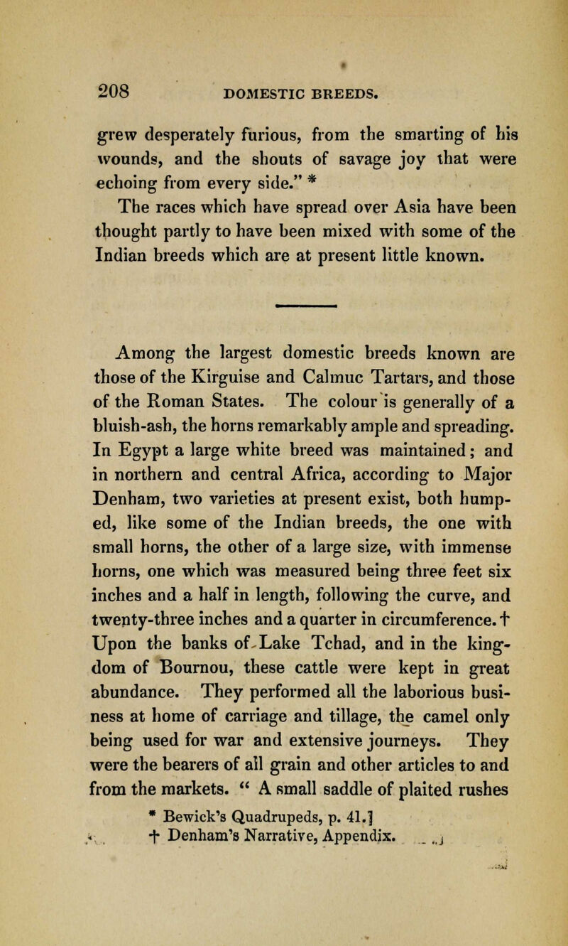 grew desperately furious, from the smarting of his wounds, and the shouts of savage joy that were echoing from every side. * The races which have spread over Asia have been thought partly to have been mixed with some of the Indian breeds which are at present little known. Among the largest domestic breeds known are those of the Kirguise and Calmuc Tartars, and those of the Roman States. The colour is generally of a bluish-ash, the horns remarkably ample and spreading. In Egypt a large white breed was maintained; and in northern and central Africa, according to Major Denham, two varieties at present exist, both hump- ed, like some of the Indian breeds, the one with small horns, the other of a large size, with immense horns, one which was measured being three feet six inches and a half in length, following the curve, and twenty-three inches and a quarter in circumference, t Upon the banks of Lake Tchad, and in the king- dom of Bournou, these cattle were kept in great abundance. They performed all the laborious busi- ness at home of carriage and tillage, the camel only being used for war and extensive journeys. They were the bearers of all grain and other articles to and from the markets.  A small saddle of plaited rushes * Bewick's Quadrupeds, p. 41.] > T Denham's Narrative, Appendix. ., j