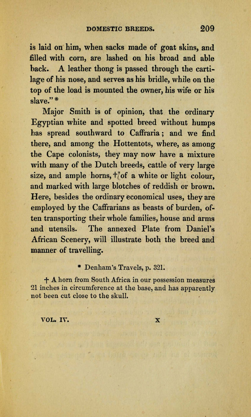 is laid on him, when sacks made of goat skins, and filled with corn, are lashed on his broad and able back. A leather thong is passed through the carti- lage of his nose, and serves as his bridle, while on the top of the load is mounted the owner, his wife or his slave. * Major Smith is of opinion, that the ordinary Egyptian white and spotted breed without humps has spread southward to Caffraria; and we find there, and among the Hottentots, where, as among the Cape colonists, they may now have a mixture with many of the Dutch breeds, cattle of very large size, and ample horns, t/of a white or light colour, and marked with large blotches of reddish or brown. Here, besides the ordinary economical uses, they are employed by the Caffrarians as beasts of burden, of- ten transporting their whole families, house and arms and utensils. The annexed Plate from Daniel's African Scenery, will illustrate both the breed and manner of travelling. * Denham'a Travels, p. 321. T A horn from South Africa in our possession measures 21 inches in circumference at the base, and has apparently not been cut close to the skull. VOL. IV. X