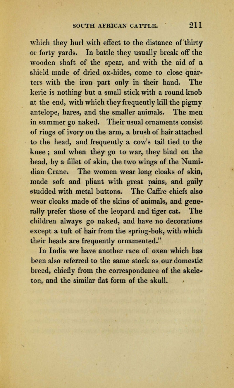which they hurl with effect to the distance of thirty or forty yards. In battle they usually break off the wooden shaft of the spear, and with the aid of a shield made of dried ox-hides, come to close quar- ters with the iron part only in their hand. The kerie is nothing but a small stick with a round knob at the end, with which they frequently kill the pigmy antelope, hares, and the smaller animals. The men in summer go naked. Their usual ornaments consist of rings of ivory on the arm, a brush of hair attached to the head, and frequently a cow's tail tied to the knee; and when they go to war, they bind on the head, by a fillet of skin, the two wings of the Numi- dian Crane. The women wear long cloaks of skin, made soft and pliant with great pains, and gaily studded with metal buttons. The Caffre chiefs also wear cloaks made of the skins of animals, and gene- rally prefer those of the leopard and tiger cat. The children always go naked, and have no decorations except a tuft of hair from the spring-bok, with which their heads are frequently ornamented. In India we have another race of oxen which has been also referred to the same stock as our domestic breed, chiefly from the correspondence of the skele- ton, and the similar flat form of the skull.