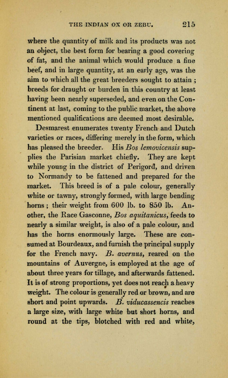 where the quantity of milk and its products was not an object, the best form for bearing a good covering of fat, and the animal which would produce a fine beef, and in large quantity, at an early age, was the aim to which all the great breeders sought to attain ; breeds for draught or burden in this country at least having been nearly superseded, and even on the Con- tinent at last, coming to the public market, the above mentioned qualifications are deemed most desirable. Desmarest enumerates twenty French and Dutch varieties or races, differing merely in the form, which has pleased the breeder. His Bos lemovicensis sup- plies the Parisian market chiefly. They are kept while young in the district of Perigord, and driven to Normandy to be fattened and prepared for the market. This breed is of a pale colour, generally white or tawny, strongly formed, with large bending horns ; their weight from 600 lb. to 850 lb. An- other, the Race Gasconne, Bos aquitanicus, feeds to nearly a similar weight, is also of a pale colour, and has the horns enormously large. These are con- sumed at Bourdeaux, and furnish the principal supply for the French navy. B. avernus, reared on the mountains of Auvergne, is employed at the age of about three years for tillage, and afterwards fattened. It is of strong proportions, yet does not reach a heavy weight. The colour is generally red or brown, and are short and point upwards. B. viducassencis reaches a large size, with large white but short horns, and round at the tips, blotched with red and white,