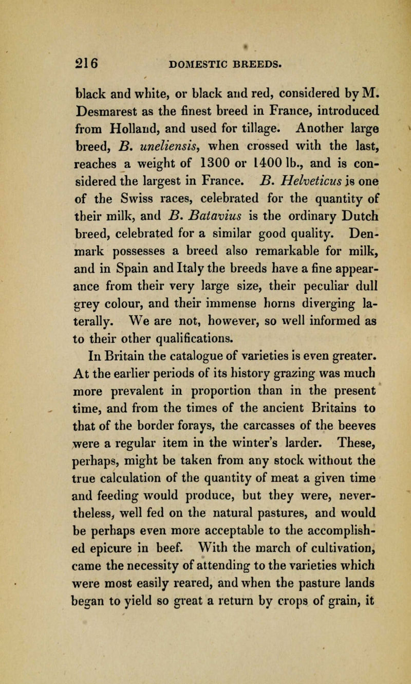 black and white, or black and red, considered by M. Desmarest as the finest breed in Fiance, introduced from Holland, and used for tillage. Another large breed, B. uneliensis, when crossed with the last, reaches a weight of 1300 or 1400 lb., and is con- sidered the largest in France. B. Helveticus is one of the Swiss races, celebrated for the quantity of their milk, and B. Batavius is the ordinary Dutch breed, celebrated for a similar good quality. Den- mark possesses a breed also remarkable for milk, and in Spain and Italy the breeds have a fine appear- ance from their very large size, their peculiar dull grey colour, and their immense horns diverging la- terally. We are not, however, so well informed as to their other qualifications. In Britain the catalogue of varieties is even greater. At the earlier periods of its history grazing was much more prevalent in proportion than in the present time, and from the times of the ancient Britains to that of the border forays, the carcasses of the beeves were a regular item in the winter's larder. These, perhaps, might be taken from any stock without the true calculation of the quantity of meat a given time and feeding would produce, but they were, never- theless, well fed on the natural pastures, and would be perhaps even more acceptable to the accomplish- ed epicure in beef. With the march of cultivation, came the necessity of attending to the varieties which were most easily reared, and when the pasture lands began to yield so great a return by crops of grain, it