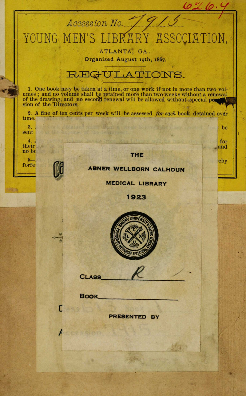 Accession No.. ^ ^Z.^ YOUNG MEN'S LIBRARY ASSOCIATION, ATLANTA', GA. Organized August 19th, 1867. m! 1 One book may be taken at a time, or one work if not in more than two vol- $ umes ; and no volume shall be retained more than two weeks without a renewal of the drawing, and no second renewal will be allowed without special P**O0U| sion of the Directors. ^^*T^' 2. A fine of ten cents per week will be assessed for each book detained over time, 3. . -be sent 4. - for their . and no be 5— forfe THE t /»s eby ABNER WELLBORN CALHOUN MEDICAL LIBRARY 1923 Class. Book C / PRESENTED BY