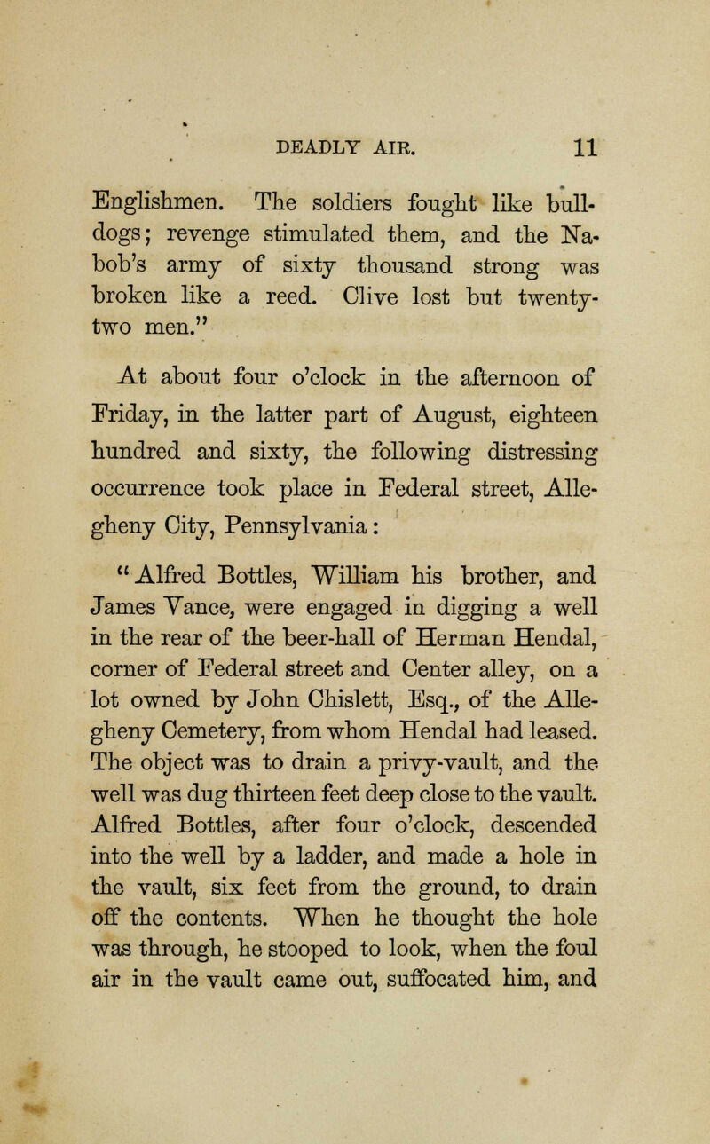 Englishmen. The soldiers fought like bull- dogs; revenge stimulated them, and the Na- bob's army of sixty thousand strong was broken like a reed. Clive lost but twenty- two men. At about four o'clock in the afternoon of Friday, in the latter part of August, eighteen hundred and sixty, the following distressing occurrence took place in Federal street, Alle- gheny City, Pennsylvania: Alfred Bottles, William his brother, and James Vance, were engaged in digging a well in the rear of the beer-hall of Herman Hendal, corner of Federal street and Center alley, on a lot owned by John Chislett, Esq., of the Alle- gheny Cemetery, from whom Hendal had leased. The object was to drain a privy-vault, and the well was dug thirteen feet deep close to the vault. Alfred Bottles, after four o'clock, descended into the well by a ladder, and made a hole in the vault, six feet from the ground, to drain off the contents. When he thought the hole was through, he stooped to look, when the foul air in the vault came out, suffocated him, and