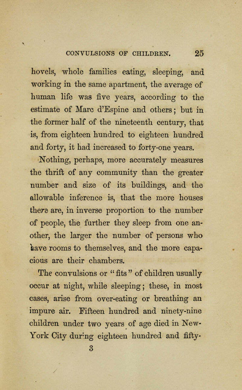 hovels, whole families eating, sleeping, and working in the same apartment, the average of human life was five years, according to the estimate of Marc d'Espine and others; but in the former half of the nineteenth century, that is, from eighteen hundred to eighteen hundred and forty, it had increased to forty-one years. Nothing, perhaps, more accurately measures the thrift of any community than the greater number and size of its buildings, and the allowable inference is, that the more houses there are, in inverse proportion to the number of people, the further they sleep from one an- other, the larger the number of persons who have rooms to themselves, and the more capa- cious are their chambers. The convulsions or fits of children usually occur at night, while sleeping; these, in most cases, arise from over-eating or breathing an impure air. Fifteen hundred and ninety-nine children under two years of age died in New- York City dur'ng eighteen hundred and fifty- 3