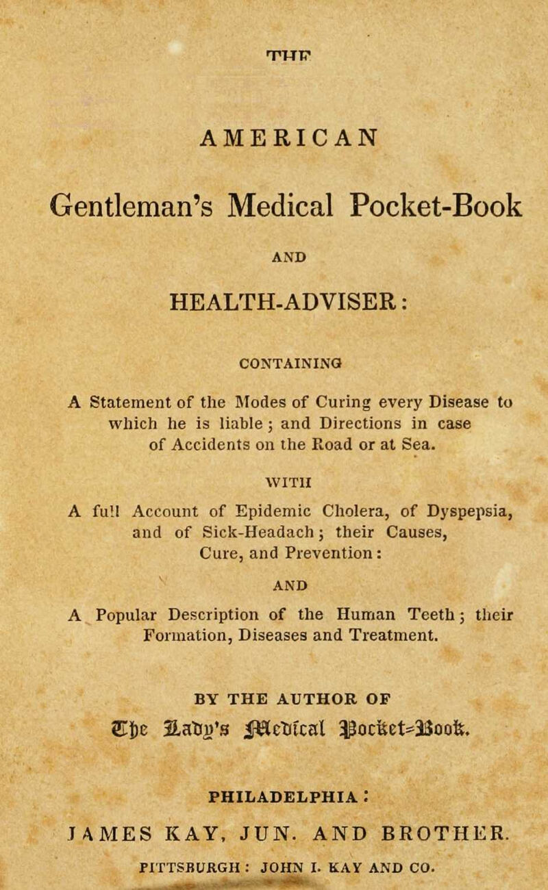 AMERICAN Gentleman's Medical Pocket-Book AND HEALTH-ADVISER: CONTAINING A Statement of the Modes of Curing every Disease to which he is liable; and Directions in case of Accidents on the Eoad or at Sea. A full Account of Epidemic Cholera, of Dyspepsia, and of Sick-Headach; their Causes, Cure, and Prevention: A Popular Description of the Human Teeth; their Formation, Diseases and Treatment. BY THE AUTHOR OF SUe 3LaHj)'s JBrtrtcal $oc&et*33oofc. PHILADELPHIA : JAMES KAY, JUN. AND BROTHER.