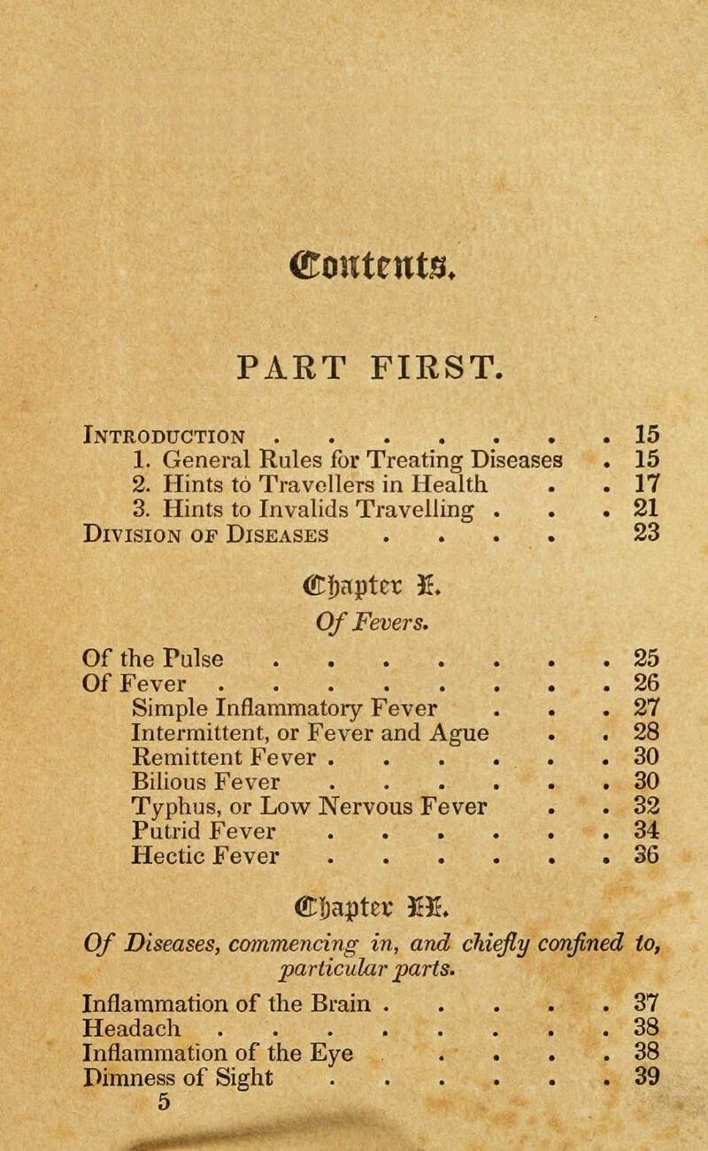 CToHtents. PART FIEST. Introduction 15 1. General Rules for Treating Diseases • 15 2. Hints to Travellers in Health. . . 17 3. Hints to Invalids Travelling . . .21 Division of Diseases .... 23 (EJjnpter E. Of Fevers. Of the Pulse 25 Of Fever 26 Simple Inflammatory Fever . . .27 Intermittent, or Fever and Ague . . 28 Remittent Fever 30 Bilious Fever 30 Typhus, or Low Nervous Fever . . 32 Putrid Fever 34 Hectic Fever 36 Of Diseases, commencing in, and chiefly confined to, particular parts. Inflammation of the Brain 37 Headach 38 Inflammation of the Eye . . . .38 Dimness of Sight 39