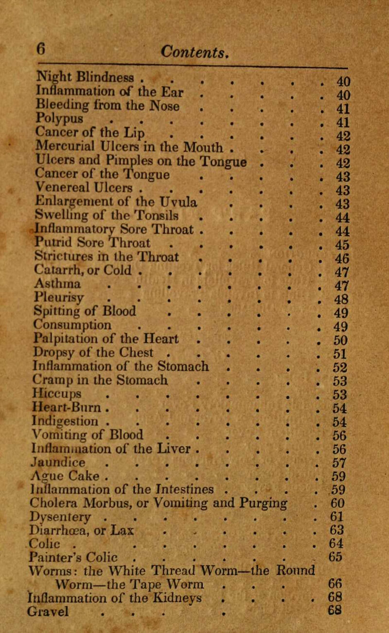 Night Blindness 40 Inflammation of the Ear .....' 40 Bleeding from the Nose • ...'. 41 Polypus | 4i Cancer of the Lip 42 Mercurial Ulcers in the Mouth . . . .'42 Ulcers and Pimples on the Tongue . . .42 Cancer of the Tongue 43 Venereal Ulcers 43 Enlargement of the Uvula . . . .43 .Swelling of the Tonsils 44 Inflammatory Sore Throat 44 Putrid Sore Throat 45 Strictures in the Throat 46 Catarrh, or Cold 47 Asthma 47 Pleurisy 48 Spitting of Blood 49 Consumption 49 Palpitation of the Heart 50 Dropsy of the Chest 51 Inflammation of the Stomach . . . .52 Cramp in the Stomach 53 Hiccups 53 Heart-Burn 54 Indigestion 54 Vomiting of Blood 56 Inflammation of the Liver 56 Jaundice ........ 57 Ague Cake 59 Inflammation of the Intestines . . . .59 Cholera Morbus, or Vomiting and Purging . 60 Dysentery 61 Diarrhoea, or Lax ...... 63 Cohc . 64 Painter's Colic 65 Worms: the White Thread Worm—the Round Worm—the Tape Worm ... 66 Inflammation of the Kidneys . . . .68 Gravel ... . 68