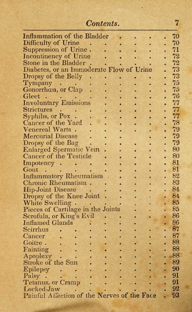 Inflammation of the Bladder . . . .70 Difficulty of Urine 70 Suppression of Urine 71 Incontinency of Urine 72 Stone in the Bladder 72 Diabetes, or an Immoderate Flow of Urine . 73 Dropsy of the Belly 73 Tympany 75 Gonorrhoea, or Clap 75 Gleet . 76 Involuntary Emissions 77 Strictures 77 Syphilis, or Pox 77 Cancer of the Yard 78 Venereal Warts 79 Mercurial Disease ... . 79 Dropsy of the Bag 79 Enlarged Spermatic Vein 80 Cancer of the Testicle 80 Impotency 81 Gout 81 Inflammatory Rheumatism . . . .82 Chronic Rheumatism 83 Hip-Joint Disease 84 Dropsy of the Knee Joint 84 White Swelling . . . . . ' . .85 Pieces of Cartilage in the Joints . . .85 Scrofula, or King's Evil 86 Inflamed Glands .... .86 Scirrhus 87 Cancer 87 Goitre 88 Fainting 88 Apoplexy 88 Stroke of the Sun 89 Epilepsy 90 Palsy . . 91 Tetanus, or Cramp 91 Locked-Jaw 92 Painful A ffection of the Nerves of the Face . 93