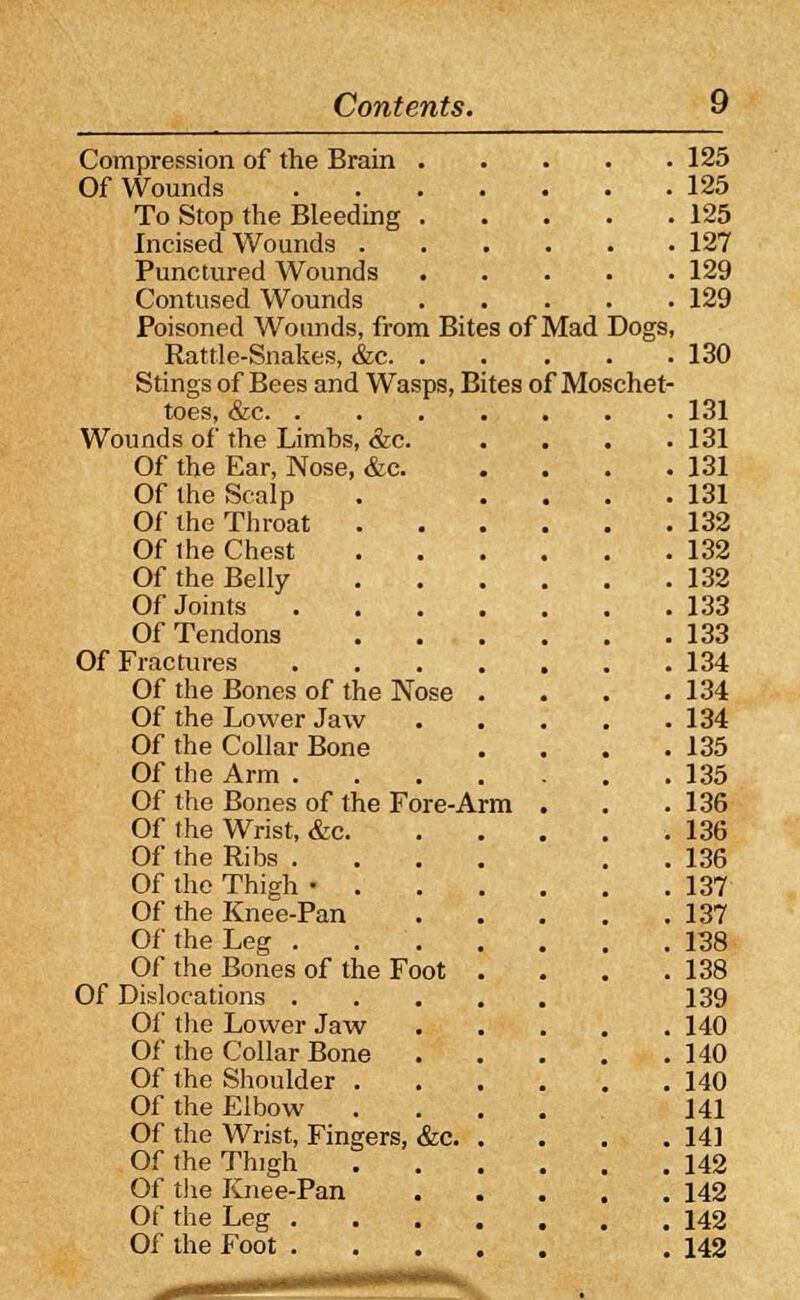 Compression of the Brain 125 Of Wounds 125 To Stop the Bleeding 125 Incised Wounds 127 Punctured Wounds 129 Contused Wounds 129 Poisoned Wounds, from Bites of Mad Dogs, Rattle-Snakes, &c 130 Stings of Bees and Wasps, Bites of Moschet- toes, &c 131 Wounds of the Limbs, &c. .... 131 Of the Ear, Nose, &c 131 Of the Scalp . .... 131 Of the Throat 132 Of the Chest 132 Of the Belly 132 Of Joints 133 Of Tendons 133 Of Fractures 134 Of the Bones of the Nose . . . .134 Of the Lower Jaw 134 Of the Collar Bone . . . .135 Of the Arm 135 Of the Bones of the Fore-Arm . . .136 Of the Wrist, &c 136 Of the Ribs .... . 136 Of the Thigh • 137 Of the Knee-Pan 137 Of the Leg 138 Of the Bones of the Foot . . . .138 Of Dislocations 139 Of the Lower Jaw 140 Of the Collar Bone 140 Of the Shoulder 140 Of the Elbow .... 141 Of the Wrist, Fingers, &c 141 Of the Thigh 142 Of the Knee-Pan 142 Of the Leg 142 Of the Foot . 142