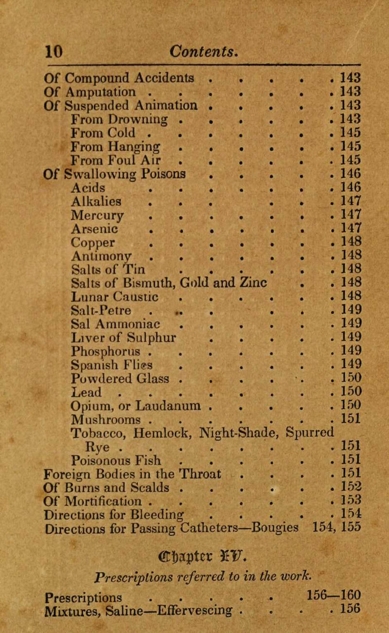 Of Compound Accidents 143 Of Amputation 143 Of Suspended Animation 143 From Drowning 143 From Cold 145 From Hanging 145 From Foul Air 145 Of Swallowing Poisons 146 Acids 146 Alkalies ... ... 147 Mercury 147 Arsenic 147 Copper 148 Antimony 148 Salts of Tin 148 Salts of Bismuth, Gold and Zinc . .148 Lunar Caustic 148 Salt-Petre .... ... 149 Sal Ammoniac 149 Liver of Sulphur 149 Phosphorus 149 Spanish Flies 149 Powdered Glass . . . . -. .150 Lead 150 Opium, or Laudanum 150 Mushrooms 151 Tobacco, Hemlock, Night-Shade, Spurred Rye • .151 Poisonous Fish 151 Foreign Bodies in the Throat . . . .151 Of Burns and Scalds 152 Of Mortification 153 Directions for Bleeding 154 Directions for Passing Catheters—Bougies 154, 155 ©jjantcr KV. Prescriptions referred to in the work. Prescriptions 156—160 Mixtures, Saline—Effervescing . . • -156