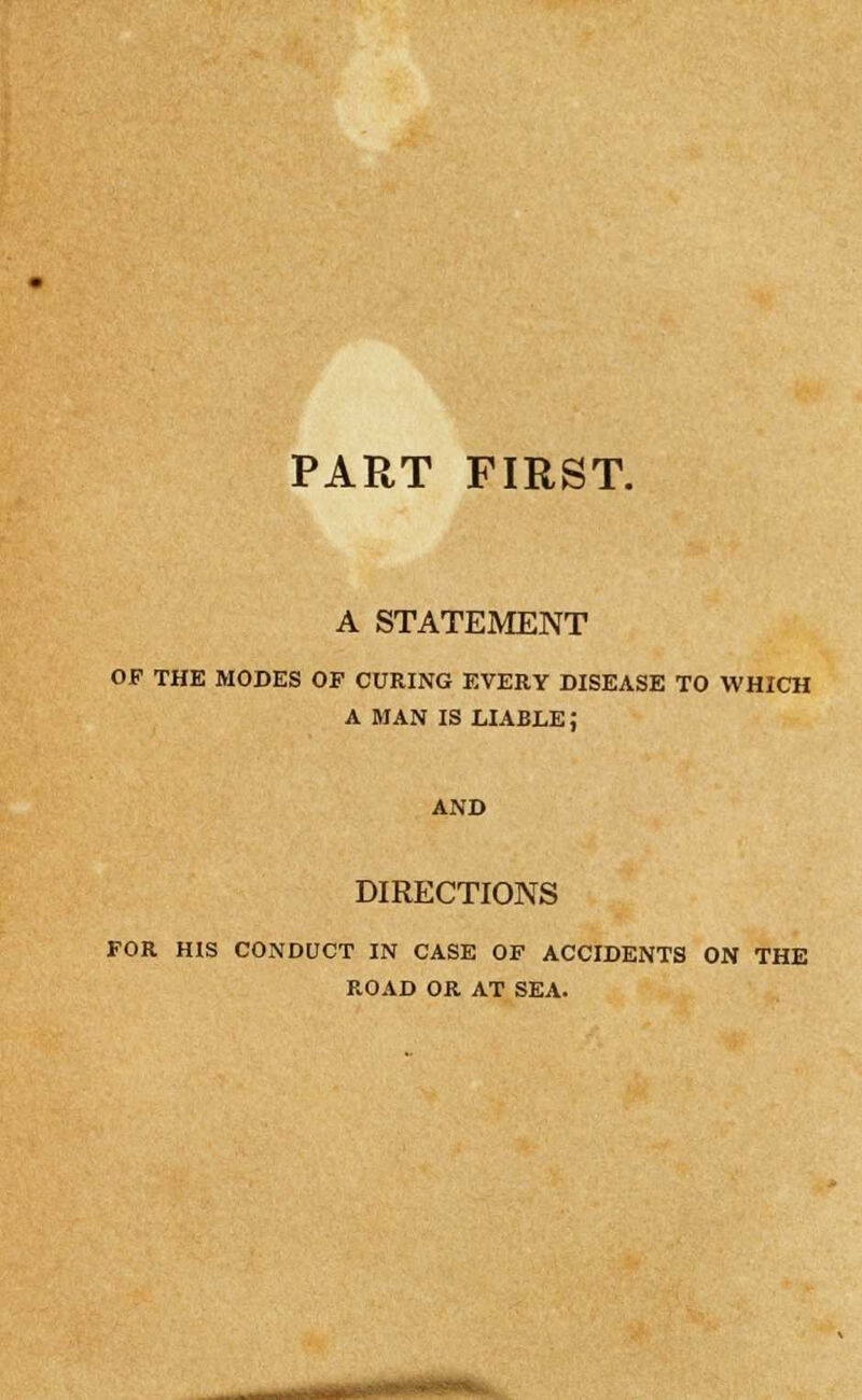 FIRST. PART A STATEMENT OP THE MODES OF CURING EVERY DISEASE TO WHICH A MAN IS LIABLE; DIRECTIONS FOR HIS CONDUCT IN CASE OF ACCIDENTS ON THE ROAD OR AT SEA. riMH