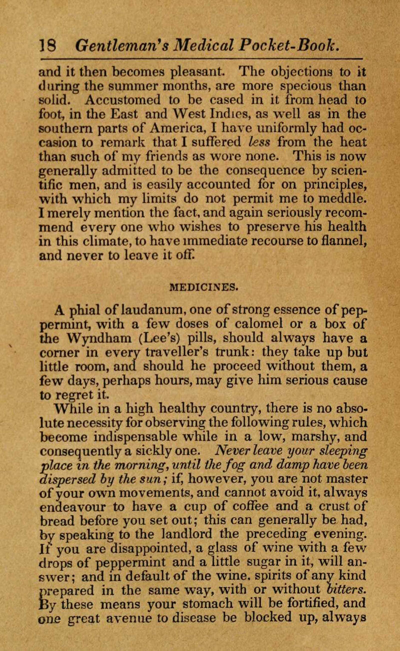 and it then becomes pleasant. The objections to it during the summer months, are more specious than solid. Accustomed to be cased in it from head to foot, in the East and West Indies, as well as in the southern parts of America, I have uniformly had oc- casion to remark that I suffered less from the heat than such of my friends as wore none. This is now generally admitted to be the consequence by scien- tific men, and is easily accounted for on principles, with which my limits do not permit me to meddle. I merely mention the fact, and again seriously recom- mend every one who wishes to preserve his health in this climate, to have immediate recourse to flannel, and never to leave it off. MEDICINES. A phial of laudanum, one of strong essence of pep- permint, with a few doses of calomel or a box of the Wyndham (Lee's) pills, should always have a comer in every traveller's trunk: they take up but little room, and should he proceed without them, a few days, perhaps hours, may give him serious cause to regret it. While in a high healthy country, there is no abso- lute necessity for observing the following rules, which become indispensable while in a low, marshy, and consequently a sickly one. Never leave your sleeping place in the morning, until the fog and damp have been dispersed by the sun; if, however, you are not master of your own movements, and cannot avoid it, always endeavour to have a cup of coffee and a crust of bread before you set out; this can generally be had, by speaking to the landlord the preceding evening. It you are disappointed, a glass of wine with a few drops of peppermint and a little sugar in it, will an- swer; and in default of the wine, spirits of any kind prepared in the same way, with or without bitters. By these means your stomach will be fortified, and one great avenue to disease be blocked up, always