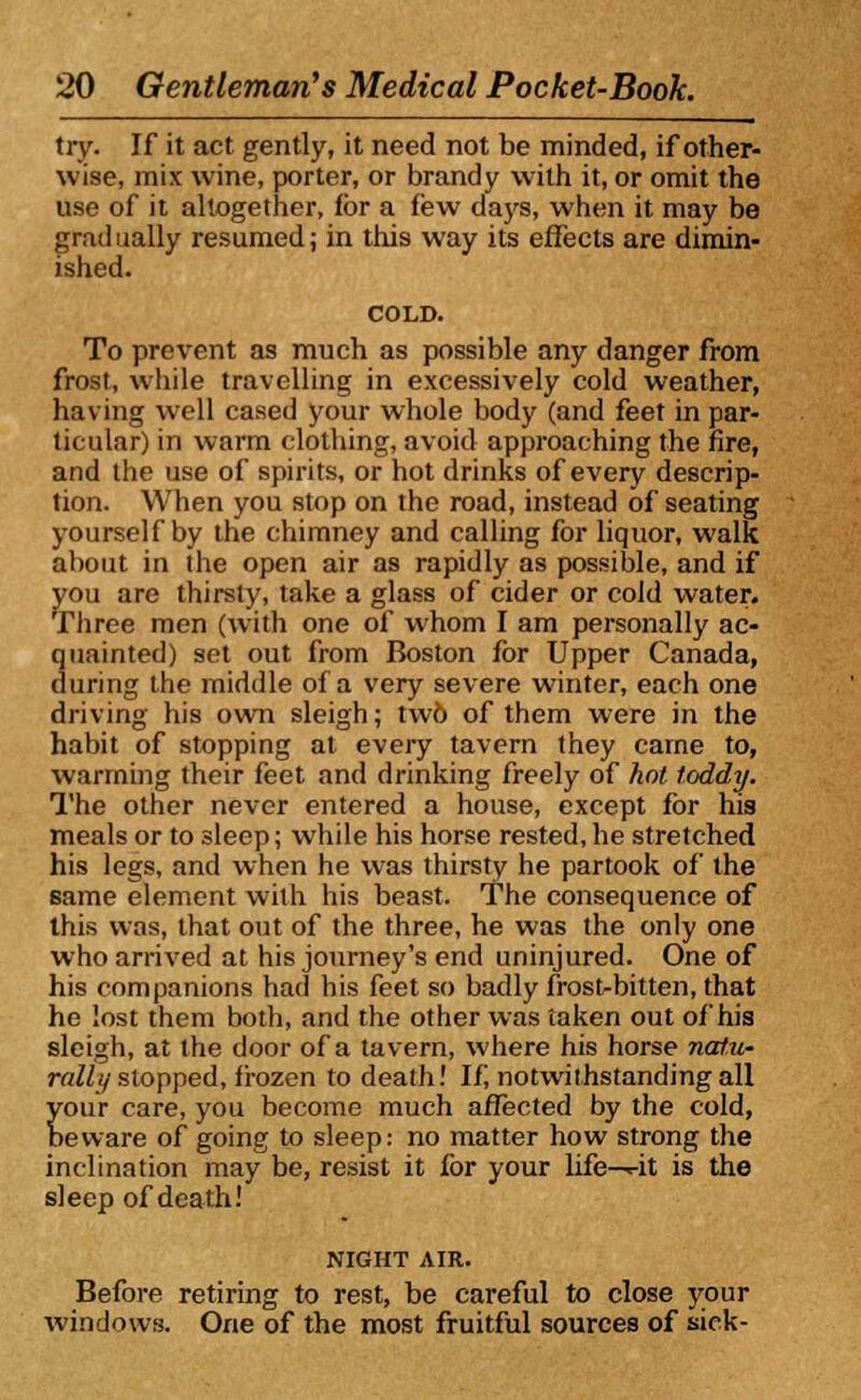 try. If it act gently, it need not be minded, if other- wise, mix wine, porter, or brandy with it, or omit the use of it altogether, for a few days, when it may be gradually resumed; in this way its effects are dimin- ished. To prevent as much as possible any danger from frost, while travelling in excessively cold weather, having well cased your whole body (and feet in par- ticular) in warm clothing, avoid approaching the fire, and the use of spirits, or hot drinks of every descrip- tion. When you stop on the road, instead of seating yourself by the chimney and calling for liquor, walk about in the open air as rapidly as possible, and if you are thirsty, take a glass of cider or cold water. Three men (with one of whom I am personally ac- quainted) set out from Boston for Upper Canada, during the middle of a very severe winter, each one driving his own sleigh; tw6 of them were in the habit of stopping at every tavern they came to, warming their feet and drinking freely of hot toddy. The other never entered a house, except for his meals or to sleep; while his horse rested, he stretched his legs, and when he was thirsty he partook of the same element with his beast. The consequence of this was, that out of the three, he was the only one who arrived at his journey's end uninjured. One of his companions had his feet so badly frost-bitten, that he lost them both, and the other was taken out of his sleigh, at the door of a tavern, where his horse nalu- rally stopped, frozen to death! If notwithstanding all your care, you become much affected by the cold, beware of going to sleep: no matter how strong the inclination may be, resist it for your life—rit is the sleep of death! NIGHT AIR. Before retiring to rest, be careful to close your windows. One of the most fruitful sources of sick-