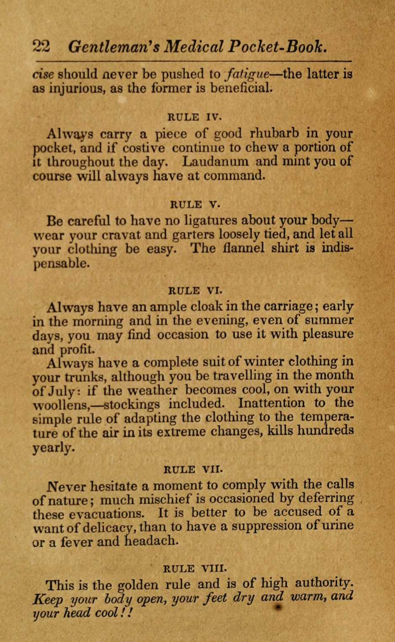 cise should never be pushed to fatigue—the latter is as injurious, as the former is beneficial. Always carry a piece of good rhubarb in your pocket, and if costive continue to chew a portion of it throughout the day. Laudanum and mint you of course will always have at command. rule v. Be careful to have no ligatures about your body— wear your cravat and garters loosely tied, and let all your clothing be easy. The flannel shirt is indis- pensable. RULE VI. Always have an ample cloak in the carriage; early in the morning and in the evening, even of summer days, you may find occasion to use it with pleasure and profit Always have a complete suit of winter clothing in your trunks, although you be travelling in the month of July: if the weather becomes cool, on with your woollens,—stockings included. Inattention to the simple rule of adapting the clothing to the tempera- ture of the air in its extreme changes, kills hundreds yearly. RULE VII. Never hesitate a moment to comply with the calls of nature; much mischief is occasioned by deferring these evacuations. It is better to be accused of a want of delicacy, than to have a suppression of urine or a fever and headach. RULE VIII. This is the golden rule and is of high authority. Keep your body open, your feet dry and warm, and your head cool!.'