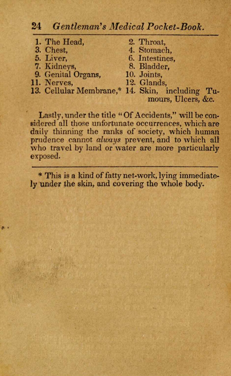 1. The Head, 2. Throat, 3. Cheat, 4. Stomach, 5. Liver, 6. Intestines, 7. Kidneys, 8. Bladder, 9. Genital Organs, 10. Joints, 11. Nerves, 12. Glands, 13. Cellular Membrane,* 14. Skin, including Tu- mours, Ulcers, &c. Lastly, under the title  Of Accidents, will be con- sidered all those unfortunate occurrences, which are daily thinning the ranks of society, which human prudence cannot always prevent, and to which all who travel by land or water are more particularly exposed. * This is a kind of fatty net-work, lying immediate- ly under the skin, and covering the whole body.
