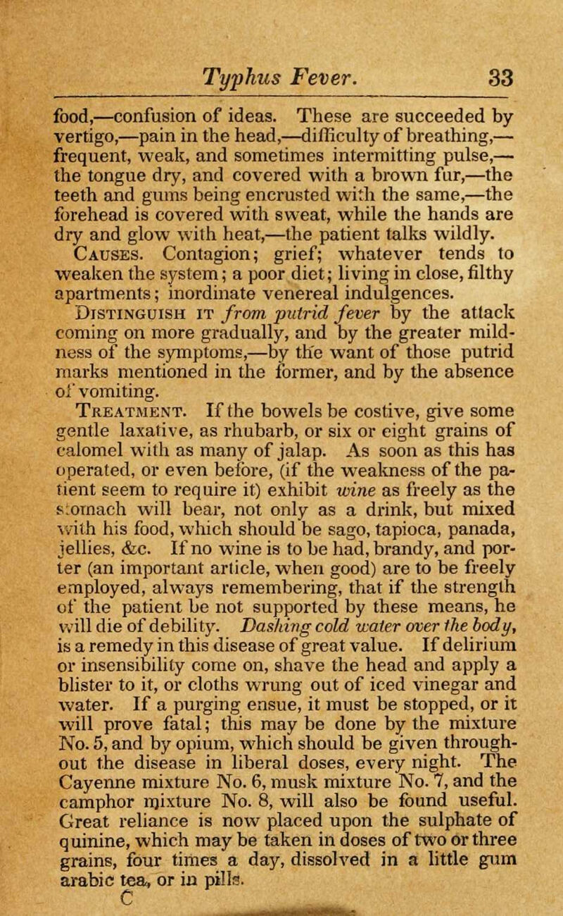 food,—confusion of ideas. These are succeeded by vertigo,—pain in the head,—difficulty of breathing,— frequent, weak, and sometimes intermitting pulse,— the tongue dry, and covered with a brown fur,—the teeth and gums being encrusted with the same,—the forehead is covered with sweat, while the hands are dry and glow with heat,—the patient talks wildly. Causes. Contagion; grief; whatever tends to weaken the system; a poor diet; living in close, filthy apartments; inordinate venereal indulgences. Distinguish it from putrid fever by the attack coming on more gradually, and by the greater mild- ness of the symptoms,—by the want of those putrid marks mentioned in the former, and by the absence oi' vomiting. Treatment. If the bowels be costive, give some gentle laxative, as rhubarb, or six or eight grains of calomel with as many of jalap. As soon as this has operated, or even before, (if the weakness of the pa- tient seem to require it) exhibit wine as freely as the stomach will bear, not only as a drink, but mixed With his food, which should be sago, tapioca, panada, jellies, &c. If no wine is to be had, brandy, and por- ter (an important article, when good) are to be freely employed, always remembering, that if the strength of the patient be not supported by these means, he will die of debility. Dashing cold water over the body, is a remedy in this disease of great value. If delirium or insensibility come on, shave the head and apply a blister to it, or cloths wrung out of iced vinegar and water. If a purging ensue, it must be stopped, or it will prove fatal; this may be done by the mixture No. 5, and by opium, which should be given through- out the disease in liberal doses, every night. The Cayenne mixture No. 6, musk mixture No. 7, and the camphor mixture No. 8, will also be found useful. Great reliance is now placed upon the sulphate of q uinine, which may be taken in doses of two or three grains, four times a day, dissolved in a little gum arabic tea, or in pills. C