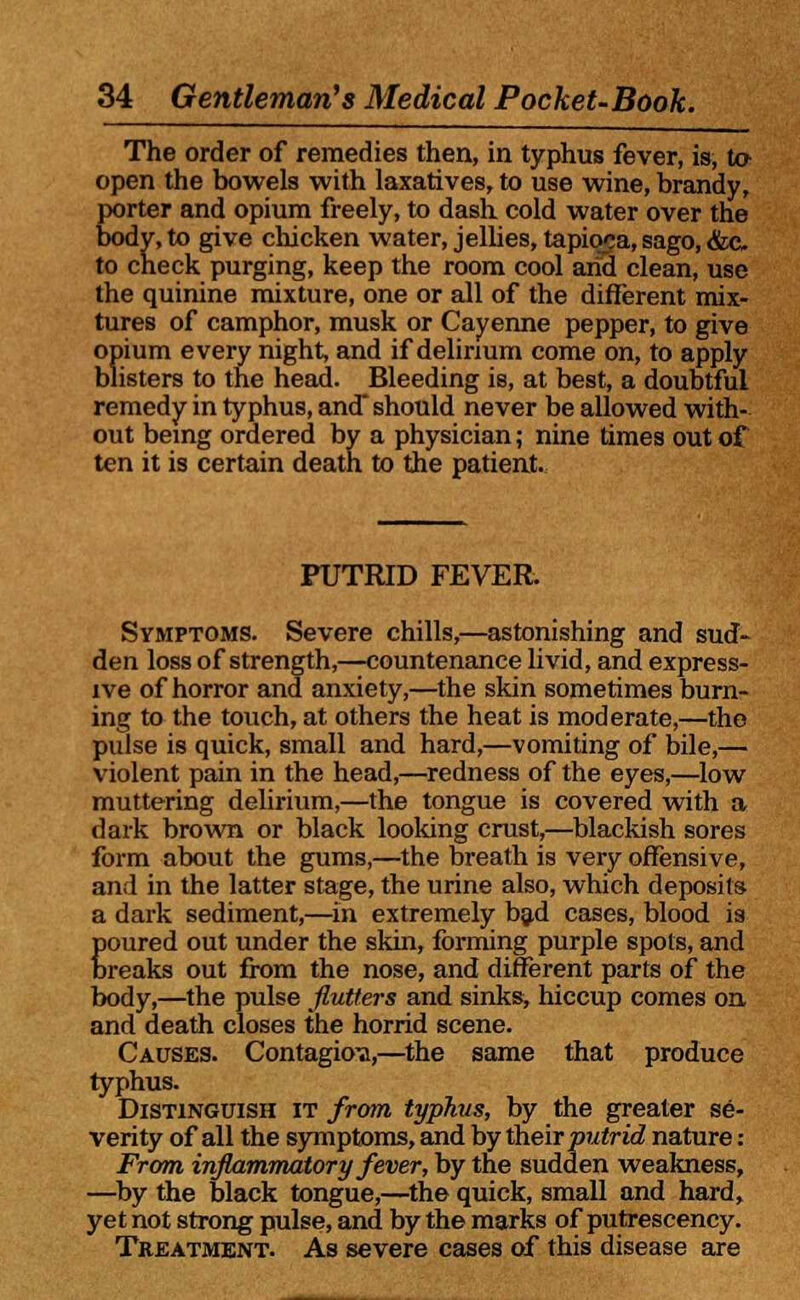 The order of remedies then, in typhus fever, is, to- open the bowels with laxatives, to use wine, brandy, porter and opium freely, to dash cold water over the body, to give chicken water, jellies, tapioca, sago, &c to check purging, keep the room cool arid clean, use the quinine mixture, one or all of the different mix- tures of camphor, musk or Cayenne pepper, to give opium every night, and if delirium come on, to apply blisters to the head. Bleeding is, at best, a doubtful remedy in typhus, and* should never be allowed with- out being ordered by a physician; nine times out of ten it is certain death to the patient. PUTRID FEVER. Symptoms. Severe chills,—astonishing and sud- den loss of strength,—countenance livid, and express- ive of horror and anxiety,—the skin sometimes burn- ing to the touch, at others the heat is moderate,—the pulse is quick, small and hard,—vomiting of bile,— violent pain in the head,—redness of the eyes,—low muttering delirium,—the tongue is covered with a dark brown or black looking crust,—blackish sores form about the gums,—the breath is very offensive, and in the latter stage, the urine also, which deposits a dark sediment,—in extremely bad cases, blood is poured out under the skin, forming purple spots, and breaks out from the nose, and different parts of the body,—the pulse flutters and sinks, hiccup comes on and death closes the horrid scene. Causes. Contagion,—the same that produce typhus. Distinguish it from typhus, by the greater se- verity of all the symptoms, and by their putrid nature: From inflammatory fever, by the sudden weakness, —by the black tongue,—the quick, small and hard, yetnot strong pulse, and by the marks of putrescency. Treatment. As severe cases of this disease are