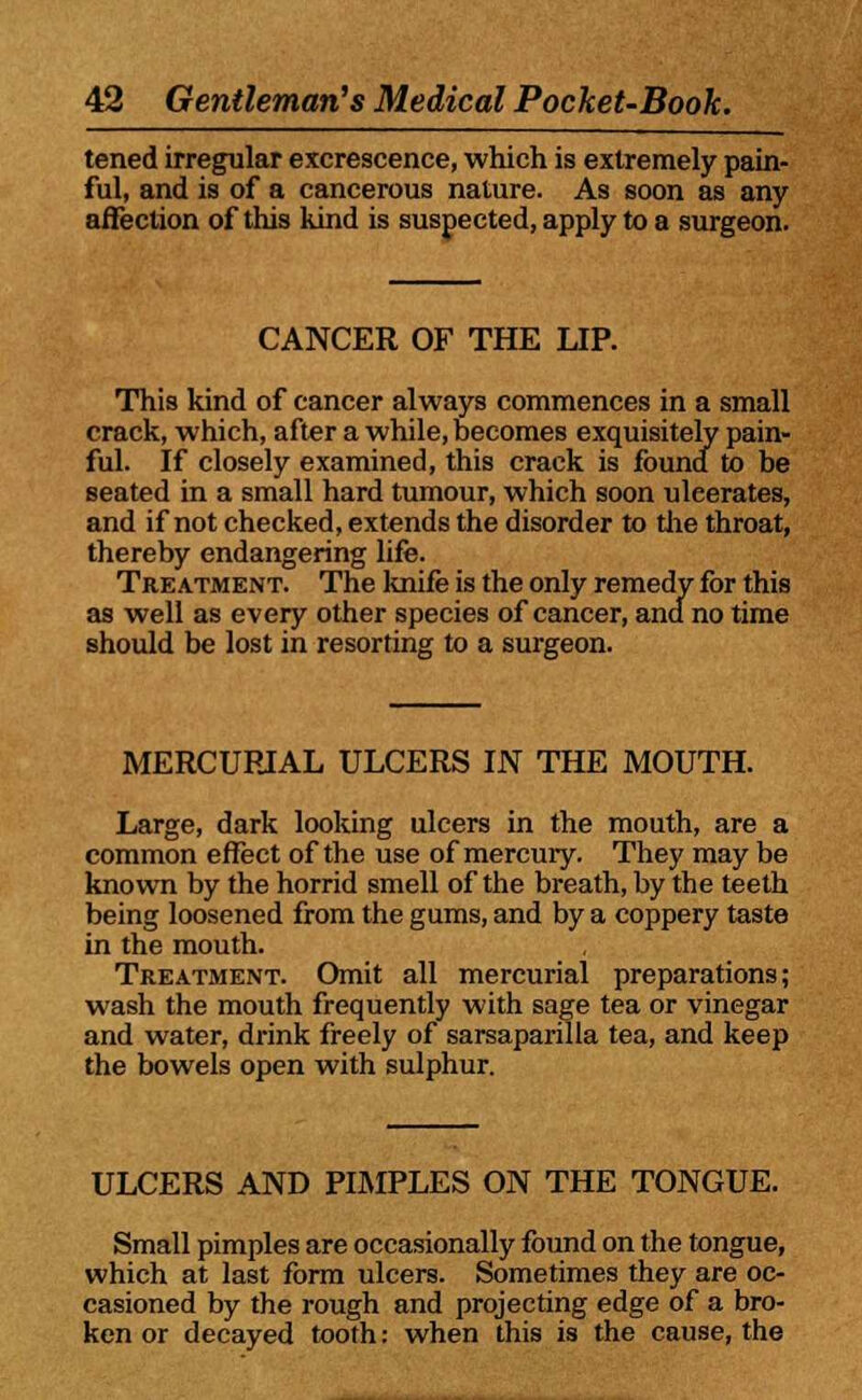 tened irregular excrescence, which is extremely pain- ful, and is of a cancerous nature. As soon as any affection of this hind is suspected, apply to a surgeon. CANCER OF THE LIP. This kind of cancer always commences in a small crack, which, after a while, becomes exquisitely pain- ful. If closely examined, this crack is found to be seated in a small hard tumour, which soon uleerates, and if not checked, extends the disorder to the throat, thereby endangering life. Treatment. The knife is the only remedy for this as well as every other species of cancer, and no time should be lost in resorting to a surgeon. MERCURIAL ULCERS IN THE MOUTH. Large, dark looking ulcers in the mouth, are a common effect of the use of mercury. They may be known by the horrid smell of the breath, by the teeth being loosened from the gums, and by a coppery taste in the mouth. Treatment. Omit all mercurial preparations; wash the mouth frequently with sage tea or vinegar and water, drink freely of sarsaparilla tea, and keep the Dowels open with sulphur. ULCERS AND PIMPLES ON THE TONGUE. Small pimples are occasionally found on the tongue, which at last form ulcers. Sometimes they are oc- casioned by the rough and projecting edge of a bro- ken or decayed tooth: when this is the cause, the